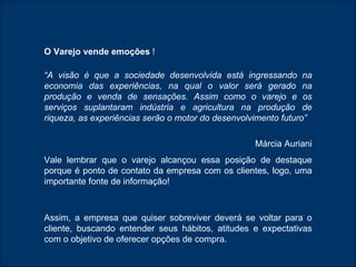 O Varejo vende emoções  ! “ A visão é que a sociedade desenvolvida está ingressando na economia das experiências, na qual o valor será gerado na produção e venda de sensações. Assim como o varejo e os serviços suplantaram indústria e agricultura na produção de riqueza, as experiências serão o motor do desenvolvimento futuro” Márcia Auriani Vale lembrar que o varejo alcançou essa posição de destaque porque é ponto de contato da empresa com os clientes, logo, uma importante fonte de informação! Assim, a empresa que quiser sobreviver deverá se voltar para o cliente, buscando entender seus hábitos, atitudes e expectativas com o objetivo de oferecer opções de compra. 