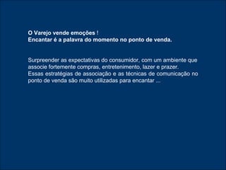 O Varejo vende emoções  ! Encantar é a palavra do momento no ponto de venda. Surpreender as expectativas do consumidor, com um ambiente que associe fortemente compras, entretenimento, lazer e prazer. Essas estratégias de associação e as técnicas de comunicação no ponto de venda são muito utilizadas para encantar ... 