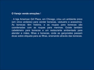 O Varejo vende emoções  ! . A loja American Girl Place, em Chicago, criou um ambiente único (em cinco andares) para vender bonecas, vestuário e acessórios. As bonecas têm história, e as roupas para bonecas são coordenadas com as roupas para meninas. Existe também cabeleireiro para bonecas e um restaurante ambientado para atender a mães, filhas e bonecas, onde as garçonetes passam dicas sobre etiqueta para as filhas, ensinando através das bonecas. 