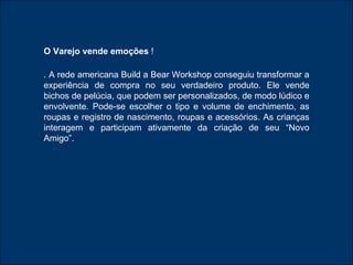 O Varejo vende emoções  ! . A rede americana Build a Bear Workshop conseguiu transformar a experiência de compra no seu verdadeiro produto. Ele vende bichos de pelúcia, que podem ser personalizados, de modo lúdico e envolvente. Pode-se escolher o tipo e volume de enchimento, as roupas e registro de nascimento, roupas e acessórios. As crianças interagem e participam ativamente da criação de seu “Novo Amigo”. 