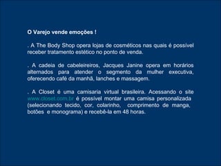O Varejo vende emoções ! . A The Body Shop opera lojas de cosméticos nas quais é possível receber tratamento estético no ponto de venda. . A cadeia de cabeleireiros, Jacques Janine opera em horários alternados para atender o segmento da mulher executiva, oferecendo café da manhã, lanches e massagem. . A Closet é uma camisaria virtual brasileira. Acessando o site  www.closet.com.br  é possível montar uma camisa personalizada  (selecionando tecido, cor, colarinho,  comprimento de manga,  botões  e monograma) e recebê-la em 48 horas. 