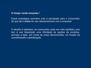 O Varejo vende emoções ! Essas estratégias permitem criar a percepção para o consumidor de que ele é  único  em seu relacionamento com a empresa! O desafio é satisfazer um consumidor cada vez mais satisfeito, pois tem à sua disposição uma infinidade de opções de produtos, serviços e lojas, em níveis de preço decrescentes, em função da comoditização e globalização. 