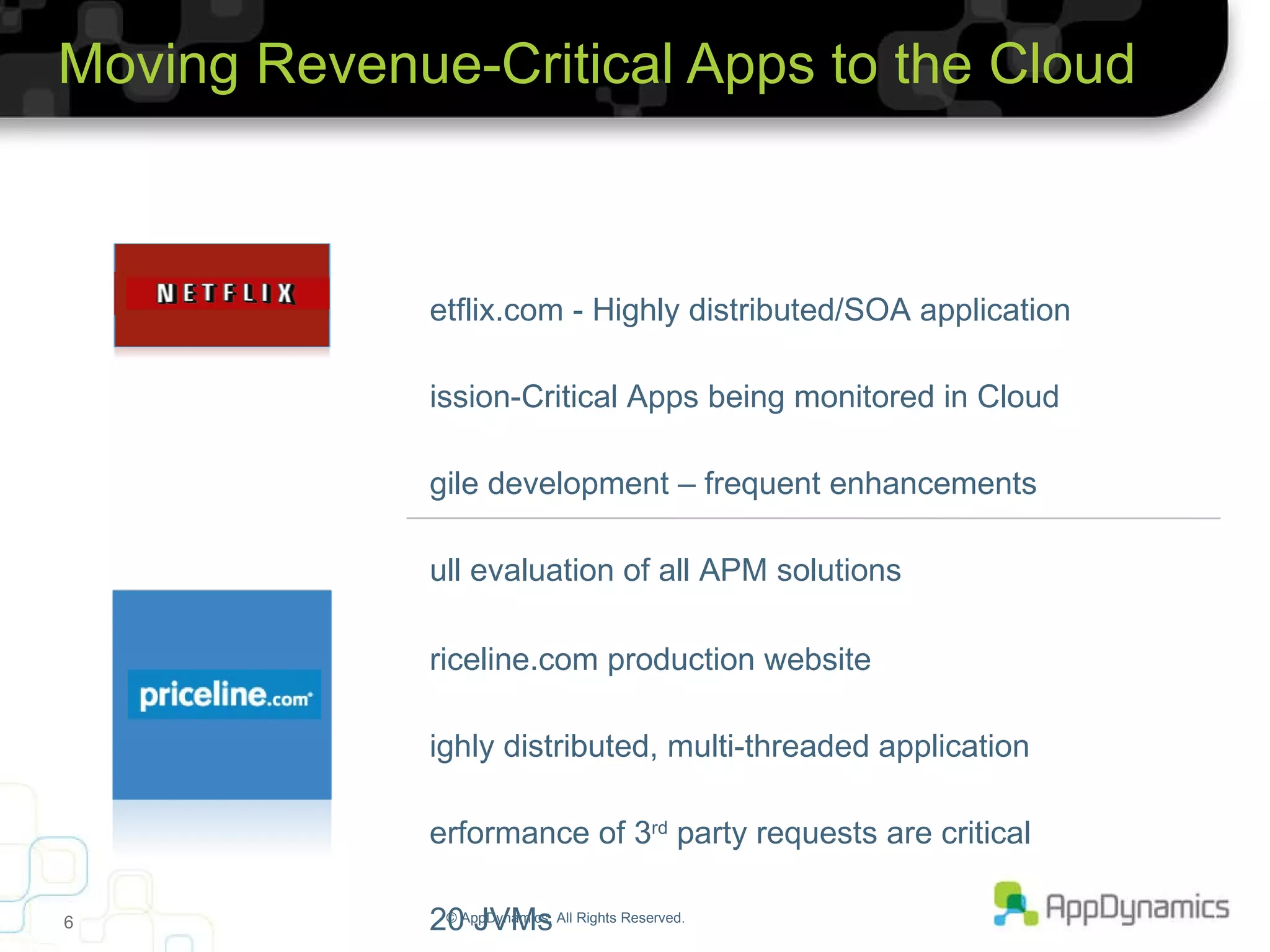 Moving Revenue-Critical Apps to the Cloud © AppDynamics. All Rights Reserved. Netflix.com - Highly distributed/SOA application Mission-Critical Apps being monitored in Cloud Agile development – frequent enhancements Full evaluation of all APM solutions Priceline.com production website Highly distributed, multi-threaded application Performance of 3 rd  party requests are critical 120 JVMs 