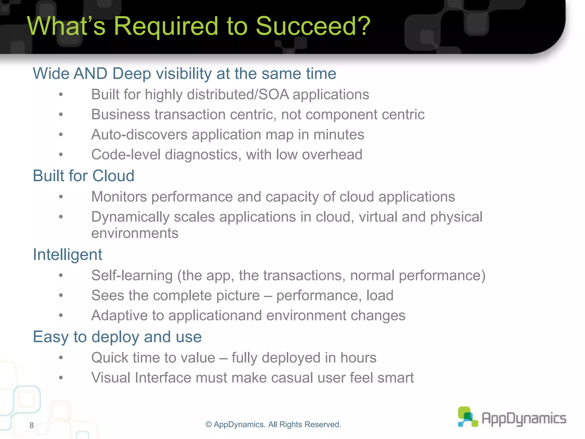 Wide AND Deep visibility at the same time Built for highly distributed/SOA applications Business transaction centric, not component centric Auto-discovers application map in minutes Code-level diagnostics, with low overhead Built for Cloud Monitors performance and capacity of cloud applications Dynamically scales applications in cloud, virtual and physical environments Intelligent Self-learning (the app, the transactions, normal performance) Sees the complete picture – performance, load Adaptive to applicationand environment changes Easy to deploy and use Quick time to value – fully deployed in hours Visual Interface must make casual user feel smart © AppDynamics. All Rights Reserved. What’s Required to Succeed? 