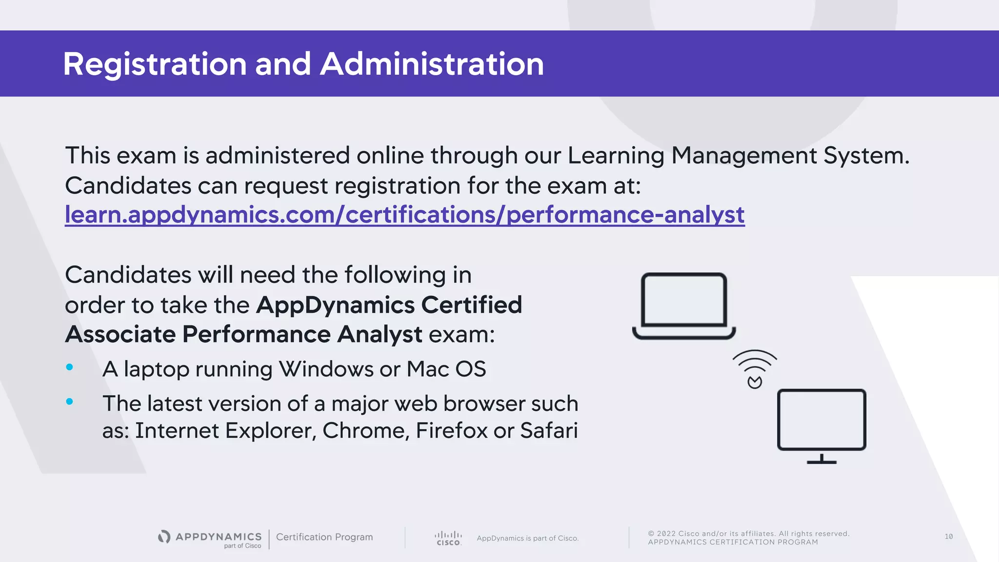 AppDynamics is part of Cisco.
© 2022 Cisco and/or its affiliates. All rights reserved.
APPDYNAMICS CERTIFICATION PROGRAM
10
Registration and Administration
This exam is administered online through our Learning Management System.
Candidates can request registration for the exam at:
learn.appdynamics.com/certifications/performance-analyst
Candidates will need the following in
order to take the AppDynamics Certified
Associate Performance Analyst exam:
• A laptop running Windows or Mac OS
• The latest version of a major web browser such
as: Internet Explorer, Chrome, Firefox or Safari
 