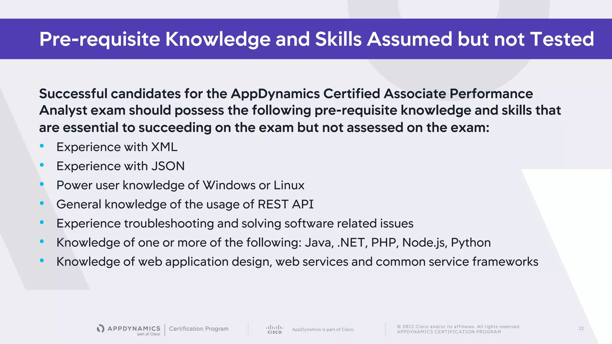 AppDynamics is part of Cisco.
© 2022 Cisco and/or its affiliates. All rights reserved.
APPDYNAMICS CERTIFICATION PROGRAM
12
Successful candidates for the AppDynamics Certified Associate Performance
Analyst exam should possess the following pre-requisite knowledge and skills that
are essential to succeeding on the exam but not assessed on the exam:
• Experience with XML
• Experience with JSON
• Power user knowledge of Windows or Linux
• General knowledge of the usage of REST API
• Experience troubleshooting and solving software related issues
• Knowledge of one or more of the following: Java, .NET, PHP, Node.js, Python
• Knowledge of web application design, web services and common service frameworks
Pre-requisite Knowledge and Skills Assumed but not Tested
 