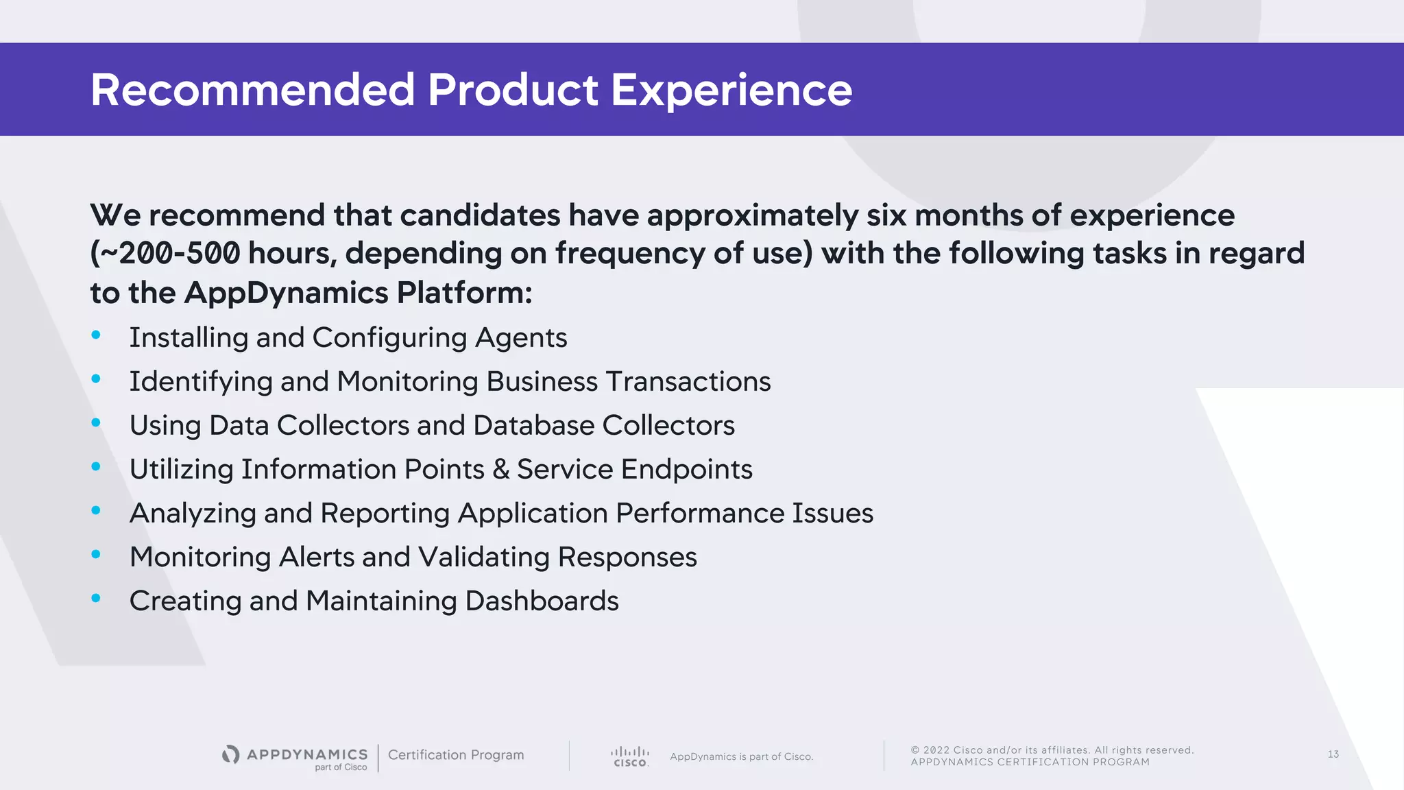 AppDynamics is part of Cisco.
© 2022 Cisco and/or its affiliates. All rights reserved.
APPDYNAMICS CERTIFICATION PROGRAM
13
We recommend that candidates have approximately six months of experience
(~200-500 hours, depending on frequency of use) with the following tasks in regard
to the AppDynamics Platform:
• Installing and Configuring Agents
• Identifying and Monitoring Business Transactions
• Using Data Collectors and Database Collectors
• Utilizing Information Points & Service Endpoints
• Analyzing and Reporting Application Performance Issues
• Monitoring Alerts and Validating Responses
• Creating and Maintaining Dashboards
Recommended Product Experience
 