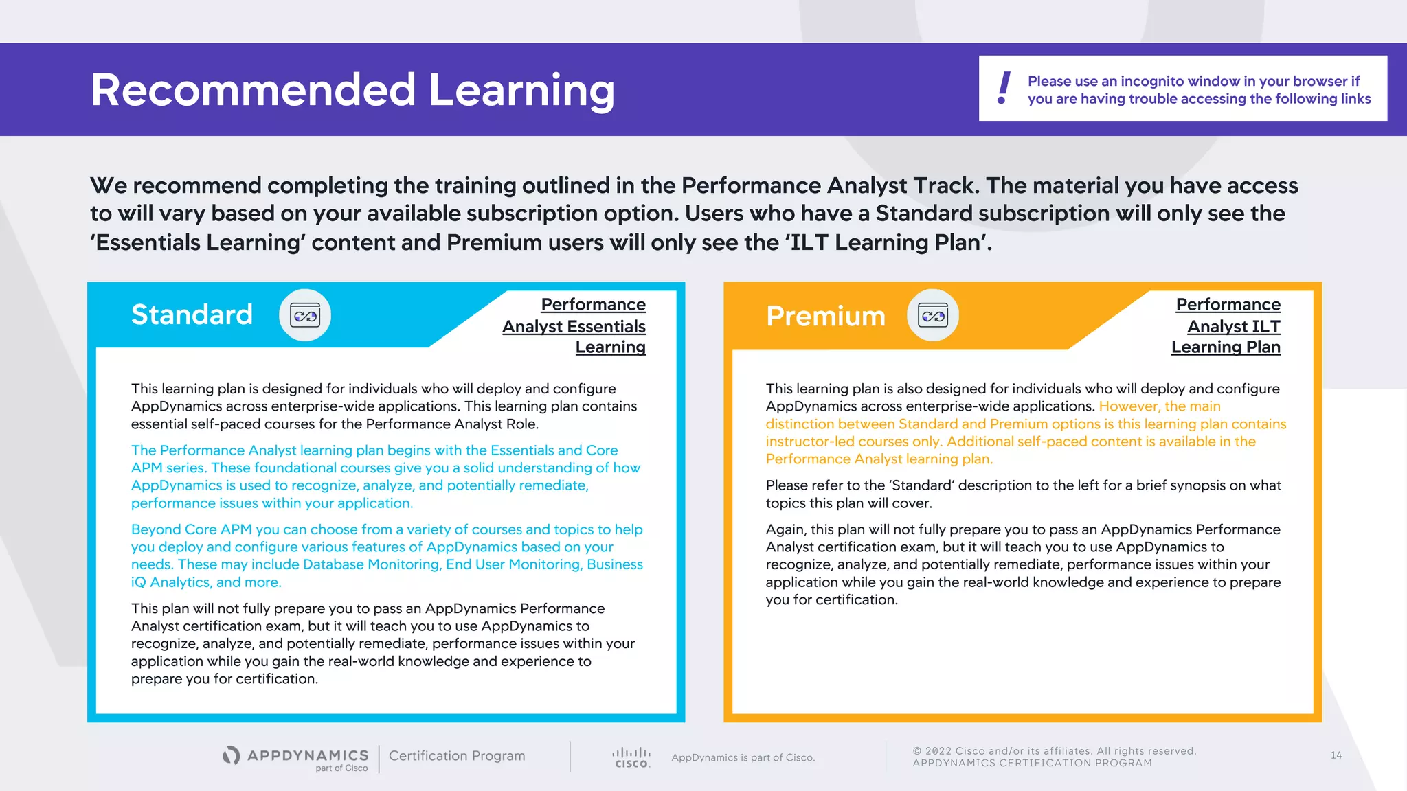 AppDynamics is part of Cisco.
© 2022 Cisco and/or its affiliates. All rights reserved.
APPDYNAMICS CERTIFICATION PROGRAM
14
We recommend completing the training outlined in the Performance Analyst Track. The material you have access
to will vary based on your available subscription option. Users who have a Standard subscription will only see the
‘Essentials Learning’ content and Premium users will only see the ‘ILT Learning Plan’.
Recommended Learning
Premium
Standard
This learning plan is designed for individuals who will deploy and configure
AppDynamics across enterprise-wide applications. This learning plan contains
essential self-paced courses for the Performance Analyst Role.
The Performance Analyst learning plan begins with the Essentials and Core
APM series. These foundational courses give you a solid understanding of how
AppDynamics is used to recognize, analyze, and potentially remediate,
performance issues within your application.
Beyond Core APM you can choose from a variety of courses and topics to help
you deploy and configure various features of AppDynamics based on your
needs. These may include Database Monitoring, End User Monitoring, Business
iQ Analytics, and more.
This plan will not fully prepare you to pass an AppDynamics Performance
Analyst certification exam, but it will teach you to use AppDynamics to
recognize, analyze, and potentially remediate, performance issues within your
application while you gain the real-world knowledge and experience to
prepare you for certification.
This learning plan is also designed for individuals who will deploy and configure
AppDynamics across enterprise-wide applications. However, the main
distinction between Standard and Premium options is this learning plan contains
instructor-led courses only. Additional self-paced content is available in the
Performance Analyst learning plan.
Please refer to the ‘Standard’ description to the left for a brief synopsis on what
topics this plan will cover.
Again, this plan will not fully prepare you to pass an AppDynamics Performance
Analyst certification exam, but it will teach you to use AppDynamics to
recognize, analyze, and potentially remediate, performance issues within your
application while you gain the real-world knowledge and experience to prepare
you for certification.
Performance
Analyst ILT
Learning Plan
Performance
Analyst Essentials
Learning
Please use an incognito window in your browser if
you are having trouble accessing the following links
!
 
