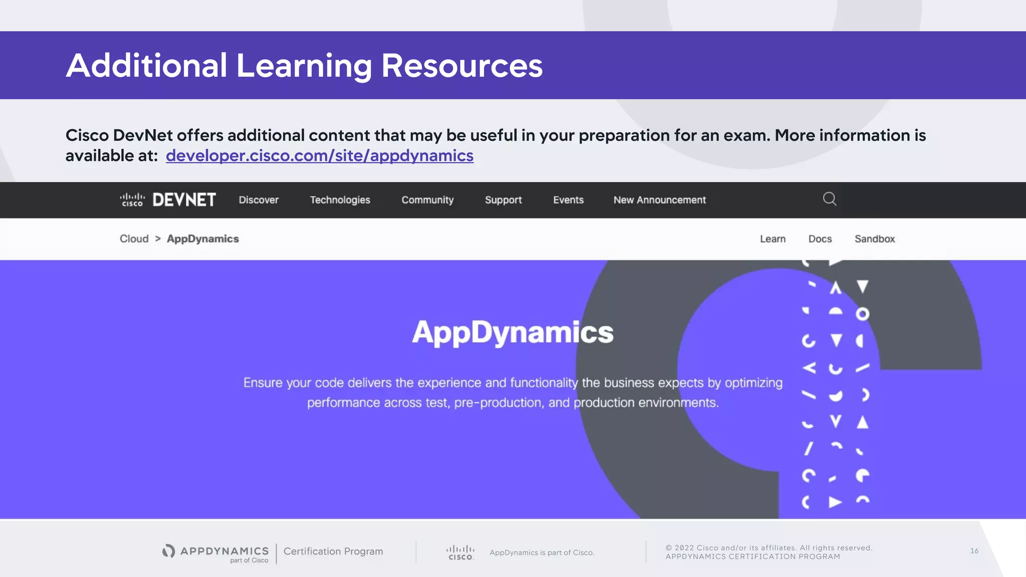 AppDynamics is part of Cisco.
© 2022 Cisco and/or its affiliates. All rights reserved.
APPDYNAMICS CERTIFICATION PROGRAM
16
Cisco DevNet offers additional content that may be useful in your preparation for an exam. More information is
available at: developer.cisco.com/site/appdynamics
Additional Learning Resources
 