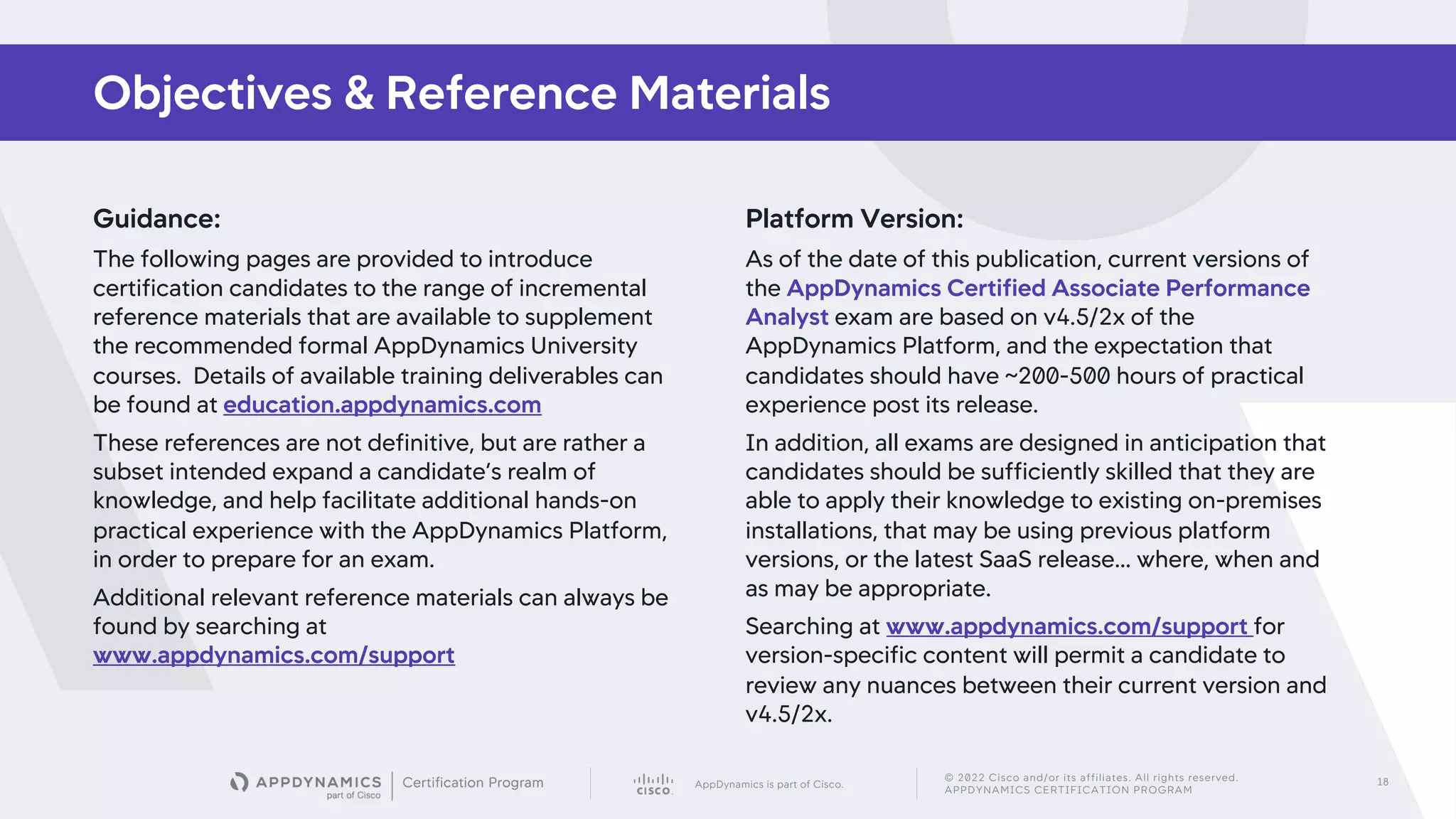 AppDynamics is part of Cisco.
© 2022 Cisco and/or its affiliates. All rights reserved.
APPDYNAMICS CERTIFICATION PROGRAM
18
Guidance:
The following pages are provided to introduce
certification candidates to the range of incremental
reference materials that are available to supplement
the recommended formal AppDynamics University
courses. Details of available training deliverables can
be found at education.appdynamics.com
These references are not definitive, but are rather a
subset intended expand a candidate’s realm of
knowledge, and help facilitate additional hands-on
practical experience with the AppDynamics Platform,
in order to prepare for an exam.
Additional relevant reference materials can always be
found by searching at
www.appdynamics.com/support
Objectives & Reference Materials
Platform Version:
As of the date of this publication, current versions of
the AppDynamics Certified Associate Performance
Analyst exam are based on v4.5/2x of the
AppDynamics Platform, and the expectation that
candidates should have ~200-500 hours of practical
experience post its release.
In addition, all exams are designed in anticipation that
candidates should be sufficiently skilled that they are
able to apply their knowledge to existing on-premises
installations, that may be using previous platform
versions, or the latest SaaS release… where, when and
as may be appropriate.
Searching at www.appdynamics.com/support for
version-specific content will permit a candidate to
review any nuances between their current version and
v4.5/2x.
 