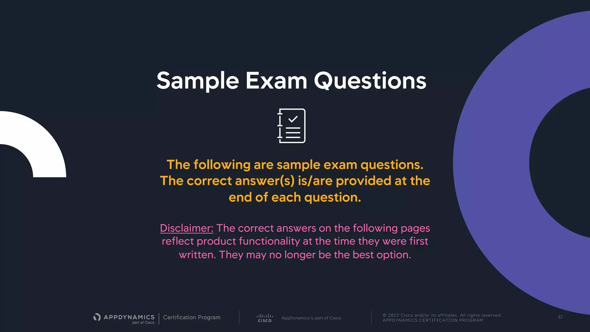 AppDynamics is part of Cisco.
© 2022 Cisco and/or its affiliates. All rights reserved.
APPDYNAMICS CERTIFICATION PROGRAM
32
Sample Exam Questions
The following are sample exam questions.
The correct answer(s) is/are provided at the
end of each question.
Disclaimer: The correct answers on the following pages
reflect product functionality at the time they were first
written. They may no longer be the best option.
 