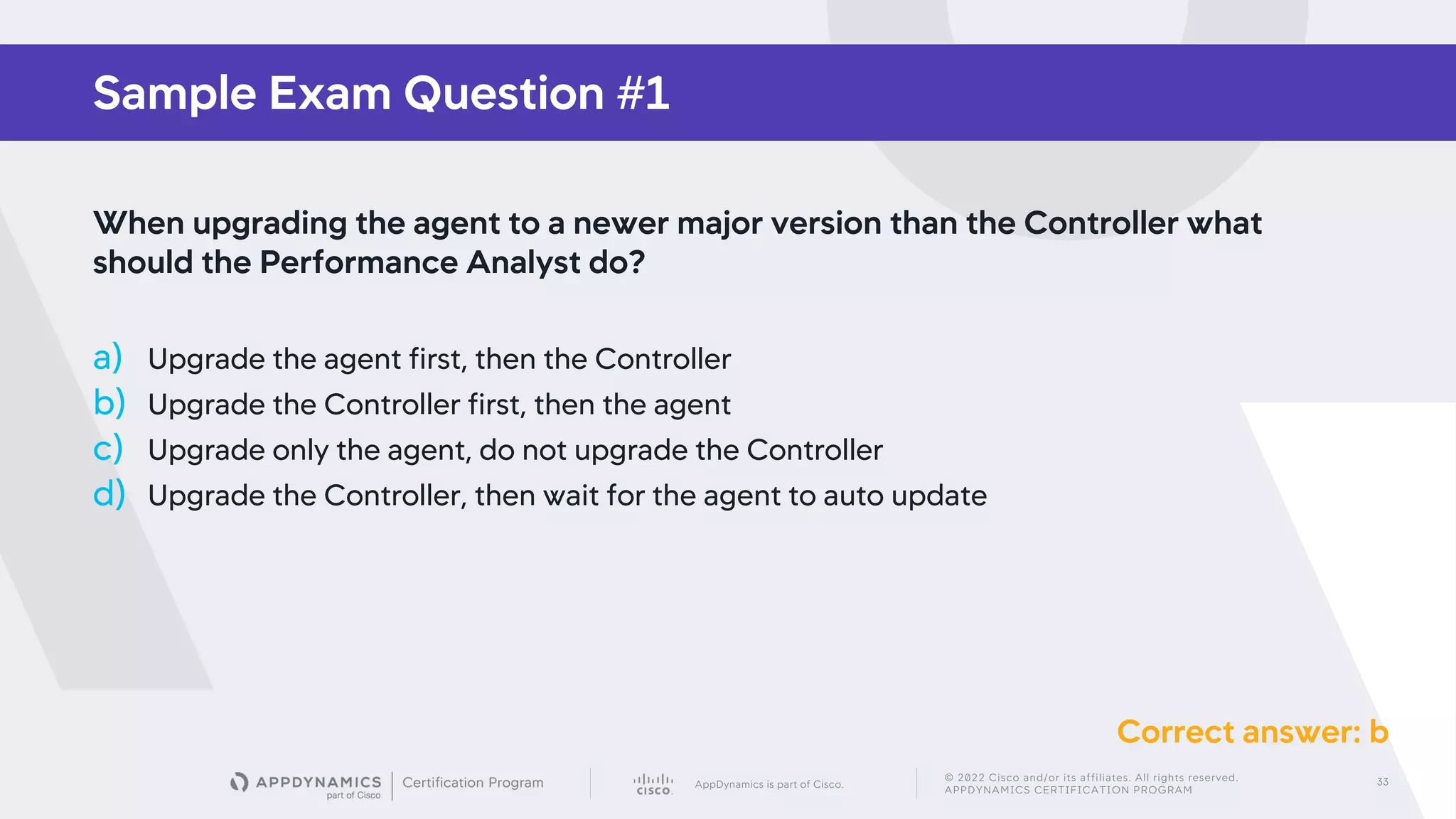 AppDynamics is part of Cisco.
© 2022 Cisco and/or its affiliates. All rights reserved.
APPDYNAMICS CERTIFICATION PROGRAM
33
Sample Exam Question #1
When upgrading the agent to a newer major version than the Controller what
should the Performance Analyst do?
a) Upgrade the agent first, then the Controller
b) Upgrade the Controller first, then the agent
c) Upgrade only the agent, do not upgrade the Controller
d) Upgrade the Controller, then wait for the agent to auto update
Correct answer: b
 