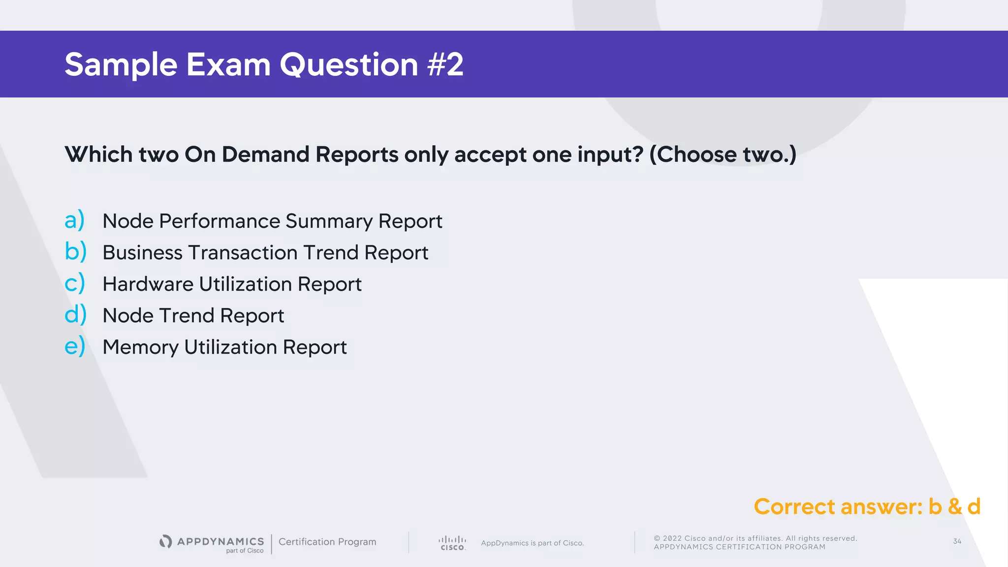 AppDynamics is part of Cisco.
© 2022 Cisco and/or its affiliates. All rights reserved.
APPDYNAMICS CERTIFICATION PROGRAM
34
Sample Exam Question #2
Which two On Demand Reports only accept one input? (Choose two.)
a) Node Performance Summary Report
b) Business Transaction Trend Report
c) Hardware Utilization Report
d) Node Trend Report
e) Memory Utilization Report
Correct answer: b & d
 