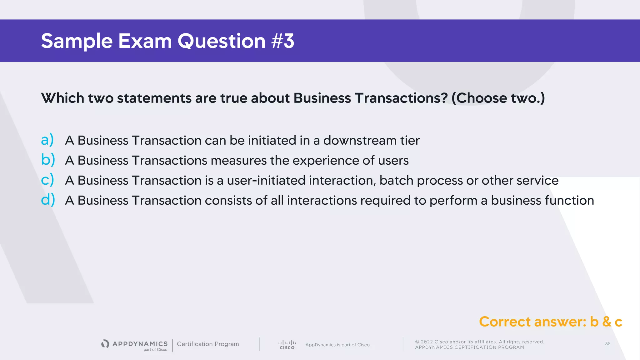 AppDynamics is part of Cisco.
© 2022 Cisco and/or its affiliates. All rights reserved.
APPDYNAMICS CERTIFICATION PROGRAM
35
Sample Exam Question #3
Which two statements are true about Business Transactions? (Choose two.)
a) A Business Transaction can be initiated in a downstream tier
b) A Business Transactions measures the experience of users
c) A Business Transaction is a user-initiated interaction, batch process or other service
d) A Business Transaction consists of all interactions required to perform a business function
Correct answer: b & c
 
