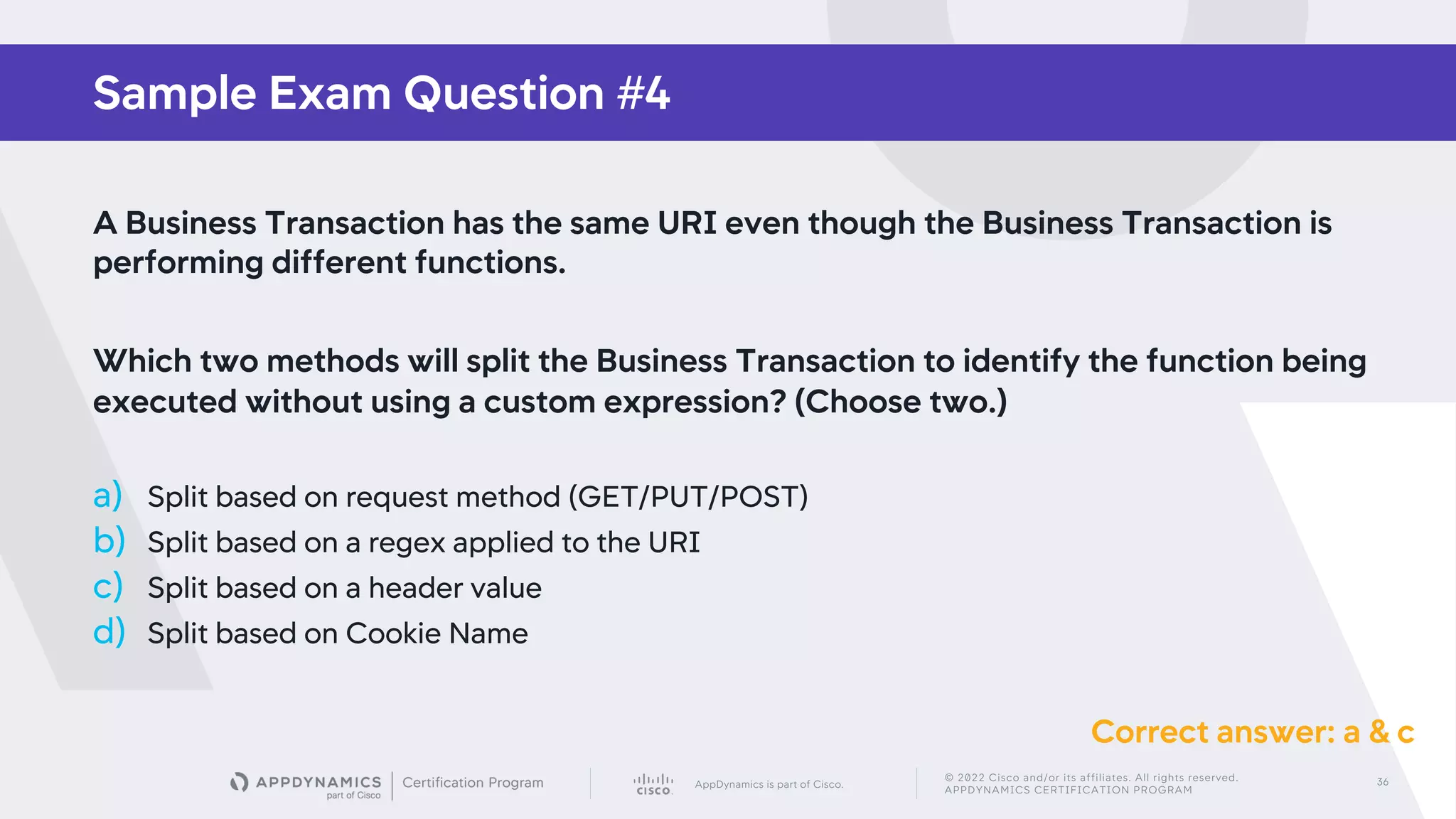 AppDynamics is part of Cisco.
© 2022 Cisco and/or its affiliates. All rights reserved.
APPDYNAMICS CERTIFICATION PROGRAM
36
Sample Exam Question #4
A Business Transaction has the same URI even though the Business Transaction is
performing different functions.
Which two methods will split the Business Transaction to identify the function being
executed without using a custom expression? (Choose two.)
a) Split based on request method (GET/PUT/POST)
b) Split based on a regex applied to the URI
c) Split based on a header value
d) Split based on Cookie Name
Correct answer: a & c
 