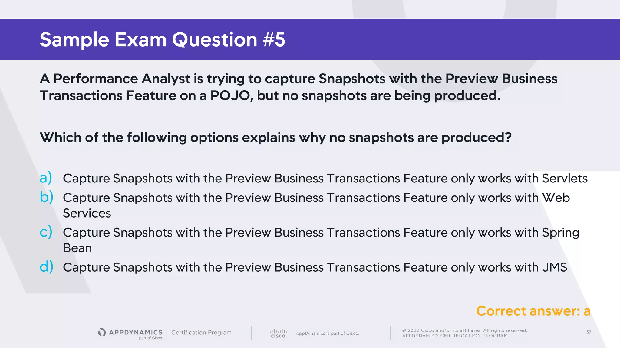 AppDynamics is part of Cisco.
© 2022 Cisco and/or its affiliates. All rights reserved.
APPDYNAMICS CERTIFICATION PROGRAM
37
Sample Exam Question #5
A Performance Analyst is trying to capture Snapshots with the Preview Business
Transactions Feature on a POJO, but no snapshots are being produced.
Which of the following options explains why no snapshots are produced?
a) Capture Snapshots with the Preview Business Transactions Feature only works with Servlets
b) Capture Snapshots with the Preview Business Transactions Feature only works with Web
Services
c) Capture Snapshots with the Preview Business Transactions Feature only works with Spring
Bean
d) Capture Snapshots with the Preview Business Transactions Feature only works with JMS
Correct answer: a
 