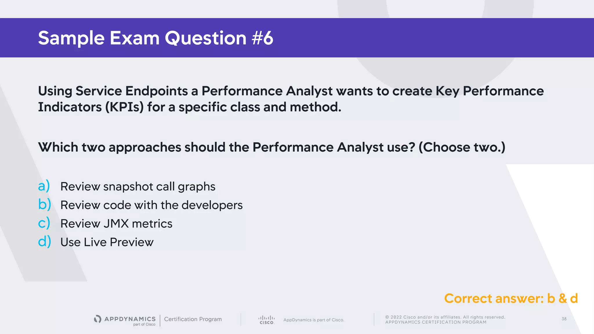 AppDynamics is part of Cisco.
© 2022 Cisco and/or its affiliates. All rights reserved.
APPDYNAMICS CERTIFICATION PROGRAM
38
Sample Exam Question #6
Using Service Endpoints a Performance Analyst wants to create Key Performance
Indicators (KPIs) for a specific class and method.
Which two approaches should the Performance Analyst use? (Choose two.)
a) Review snapshot call graphs
b) Review code with the developers
c) Review JMX metrics
d) Use Live Preview
Correct answer: b & d
 