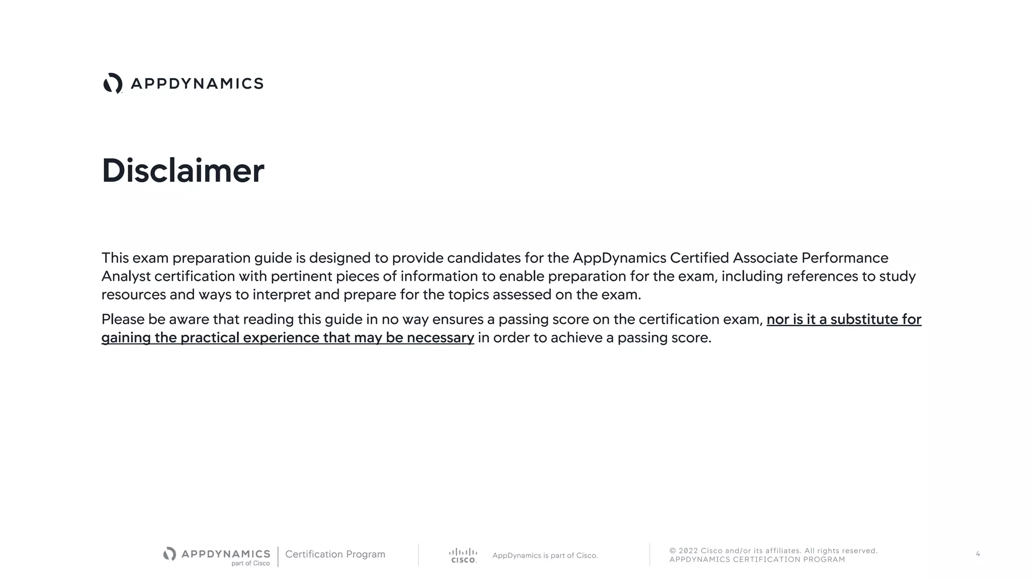 AppDynamics is part of Cisco.
© 2022 Cisco and/or its affiliates. All rights reserved.
APPDYNAMICS CERTIFICATION PROGRAM
4
Disclaimer
This exam preparation guide is designed to provide candidates for the AppDynamics Certified Associate Performance
Analyst certification with pertinent pieces of information to enable preparation for the exam, including references to study
resources and ways to interpret and prepare for the topics assessed on the exam.
Please be aware that reading this guide in no way ensures a passing score on the certification exam, nor is it a substitute for
gaining the practical experience that may be necessary in order to achieve a passing score.
 