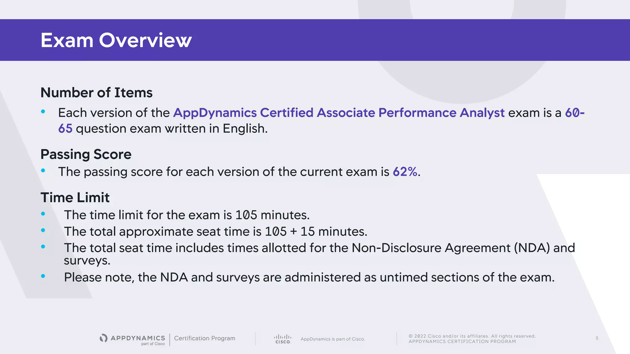 AppDynamics is part of Cisco.
© 2022 Cisco and/or its affiliates. All rights reserved.
APPDYNAMICS CERTIFICATION PROGRAM
5
Number of Items
• Each version of the AppDynamics Certified Associate Performance Analyst exam is a 60-
65 question exam written in English.
Passing Score
• The passing score for each version of the current exam is 62%.
Time Limit
• The time limit for the exam is 105 minutes.
• The total approximate seat time is 105 + 15 minutes.
• The total seat time includes times allotted for the Non-Disclosure Agreement (NDA) and
surveys.
• Please note, the NDA and surveys are administered as untimed sections of the exam.
Exam Overview
 