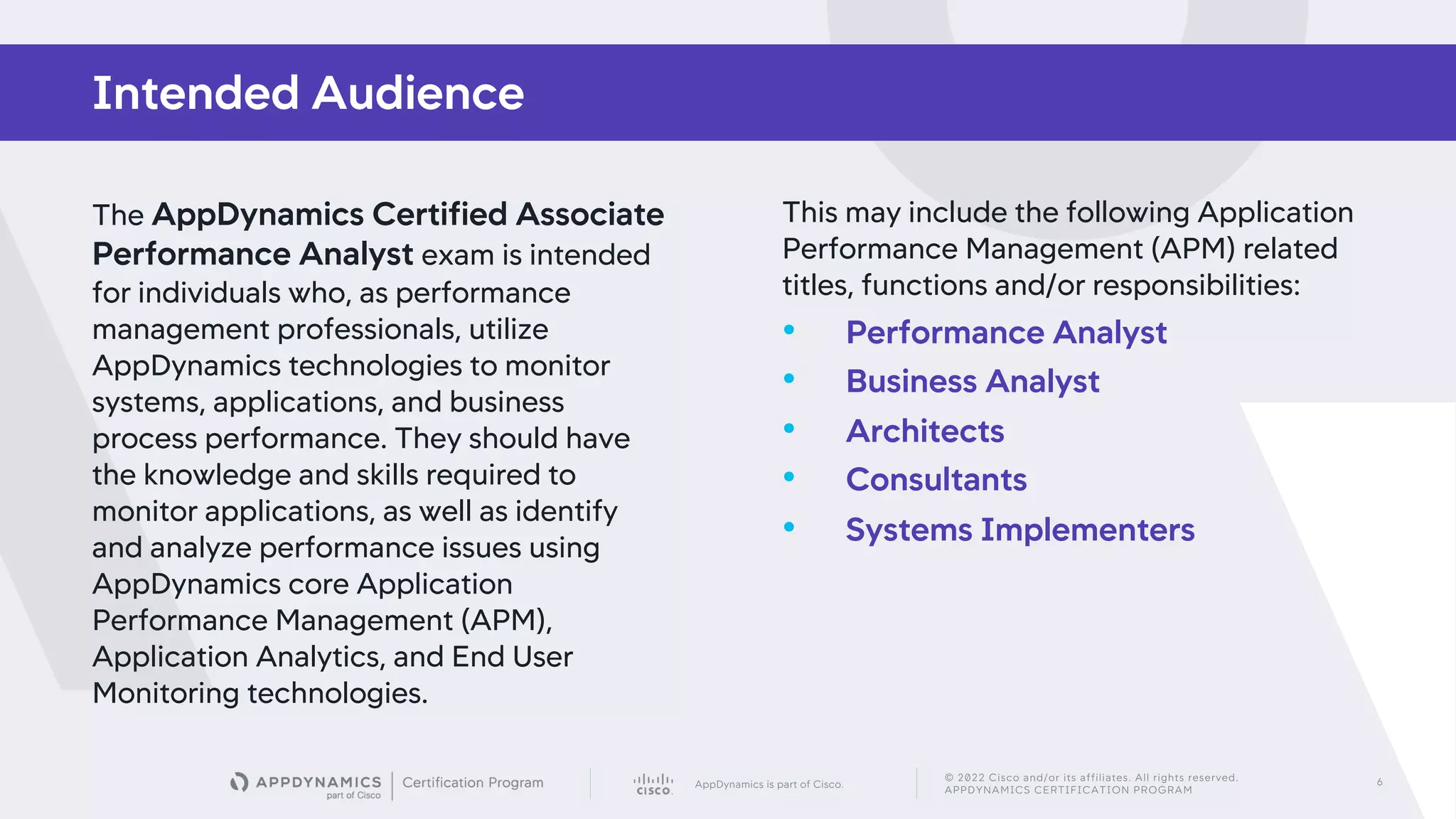 AppDynamics is part of Cisco.
© 2022 Cisco and/or its affiliates. All rights reserved.
APPDYNAMICS CERTIFICATION PROGRAM
6
The AppDynamics Certified Associate
Performance Analyst exam is intended
for individuals who, as performance
management professionals, utilize
AppDynamics technologies to monitor
systems, applications, and business
process performance. They should have
the knowledge and skills required to
monitor applications, as well as identify
and analyze performance issues using
AppDynamics core Application
Performance Management (APM),
Application Analytics, and End User
Monitoring technologies.
This may include the following Application
Performance Management (APM) related
titles, functions and/or responsibilities:
• Performance Analyst
• Business Analyst
• Architects
• Consultants
• Systems Implementers
Intended Audience
 