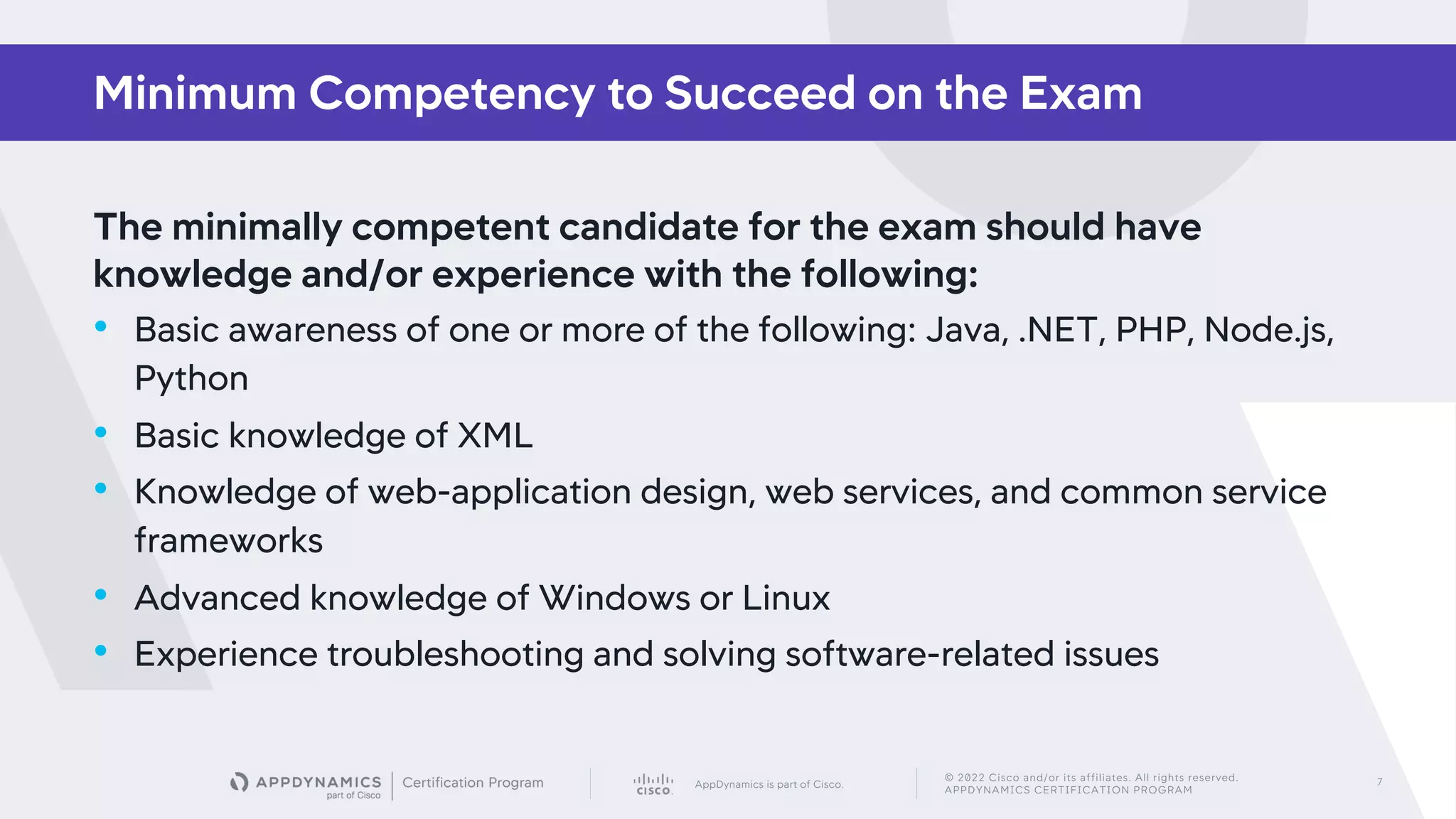 AppDynamics is part of Cisco.
© 2022 Cisco and/or its affiliates. All rights reserved.
APPDYNAMICS CERTIFICATION PROGRAM
7
The minimally competent candidate for the exam should have
knowledge and/or experience with the following:
• Basic awareness of one or more of the following: Java, .NET, PHP, Node.js,
Python
• Basic knowledge of XML
• Knowledge of web-application design, web services, and common service
frameworks
• Advanced knowledge of Windows or Linux
• Experience troubleshooting and solving software-related issues
Minimum Competency to Succeed on the Exam
 