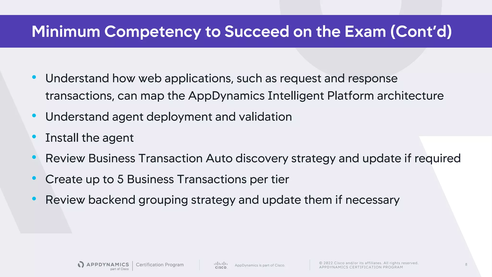 AppDynamics is part of Cisco.
© 2022 Cisco and/or its affiliates. All rights reserved.
APPDYNAMICS CERTIFICATION PROGRAM
8
• Understand how web applications, such as request and response
transactions, can map the AppDynamics Intelligent Platform architecture
• Understand agent deployment and validation
• Install the agent
• Review Business Transaction Auto discovery strategy and update if required
• Create up to 5 Business Transactions per tier
• Review backend grouping strategy and update them if necessary
Minimum Competency to Succeed on the Exam (Cont’d)
 