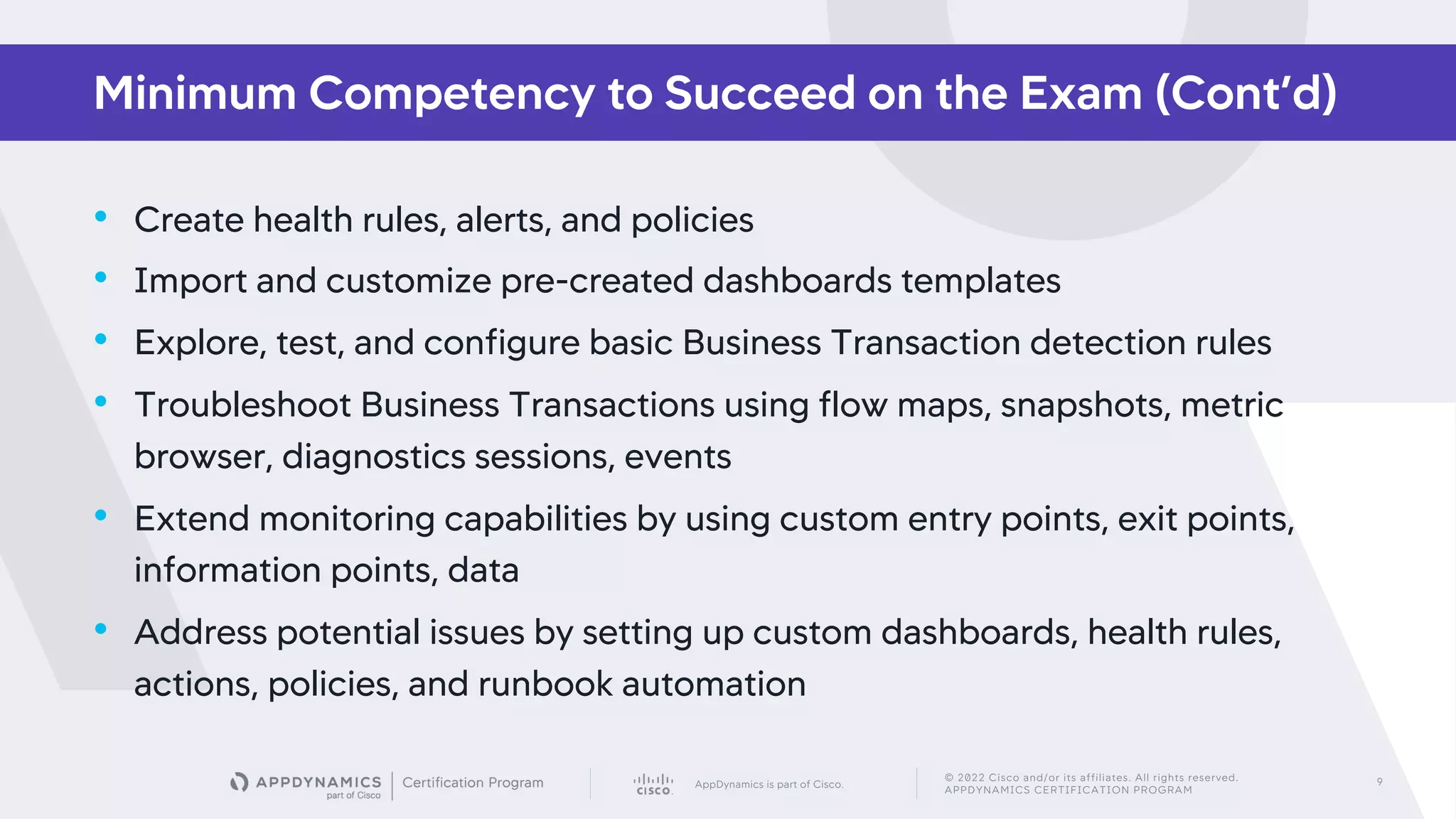 AppDynamics is part of Cisco.
© 2022 Cisco and/or its affiliates. All rights reserved.
APPDYNAMICS CERTIFICATION PROGRAM
9
• Create health rules, alerts, and policies
• Import and customize pre-created dashboards templates
• Explore, test, and configure basic Business Transaction detection rules
• Troubleshoot Business Transactions using flow maps, snapshots, metric
browser, diagnostics sessions, events
• Extend monitoring capabilities by using custom entry points, exit points,
information points, data
• Address potential issues by setting up custom dashboards, health rules,
actions, policies, and runbook automation
Minimum Competency to Succeed on the Exam (Cont’d)
 