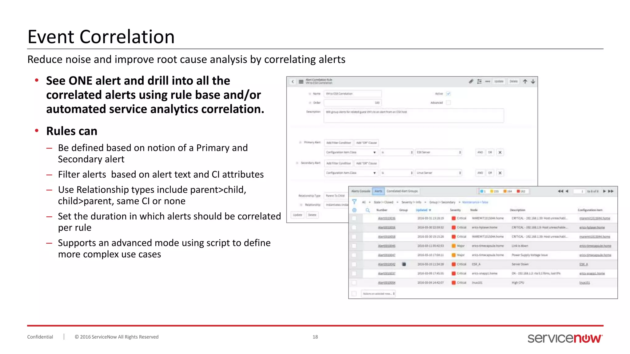 © 2016 ServiceNow All Rights Reserved 18Confidential
Event Correlation
• See ONE alert and drill into all the
correlated alerts using rule base and/or
automated service analytics correlation.
• Rules can
– Be defined based on notion of a Primary and
Secondary alert
– Filter alerts based on alert text and CI attributes
– Use Relationship types include parent>child,
child>parent, same CI or none
– Set the duration in which alerts should be correlated
per rule
– Supports an advanced mode using script to define
more complex use cases
Reduce noise and improve root cause analysis by correlating alerts
 