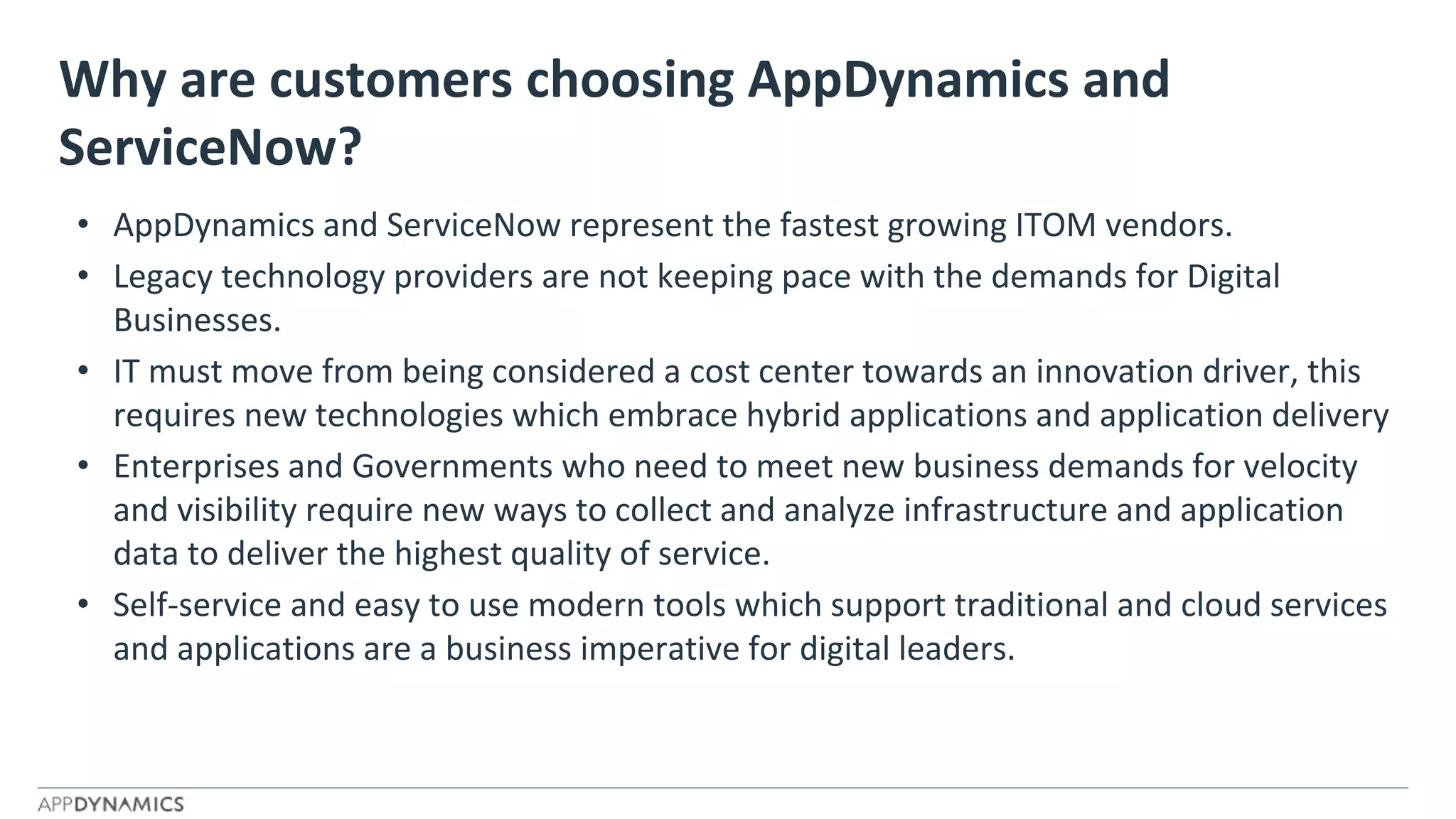 Why are customers choosing AppDynamics and
ServiceNow?
• AppDynamics and ServiceNow represent the fastest growing ITOM vendors.
• Legacy technology providers are not keeping pace with the demands for Digital
Businesses.
• IT must move from being considered a cost center towards an innovation driver, this
requires new technologies which embrace hybrid applications and application delivery
• Enterprises and Governments who need to meet new business demands for velocity
and visibility require new ways to collect and analyze infrastructure and application
data to deliver the highest quality of service.
• Self-service and easy to use modern tools which support traditional and cloud services
and applications are a business imperative for digital leaders.
 