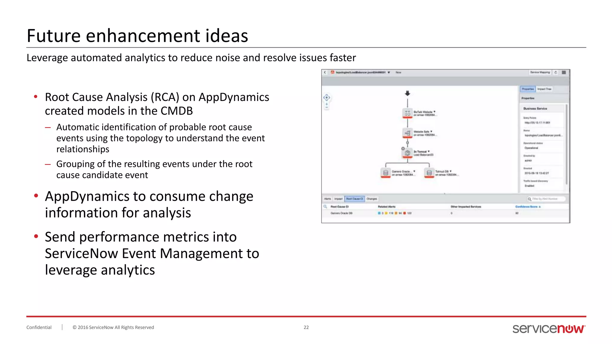 © 2016 ServiceNow All Rights Reserved 22Confidential
Future enhancement ideas
• Root Cause Analysis (RCA) on AppDynamics
created models in the CMDB
– Automatic identification of probable root cause
events using the topology to understand the event
relationships
– Grouping of the resulting events under the root
cause candidate event
• AppDynamics to consume change
information for analysis
• Send performance metrics into
ServiceNow Event Management to
leverage analytics
Leverage automated analytics to reduce noise and resolve issues faster
 
