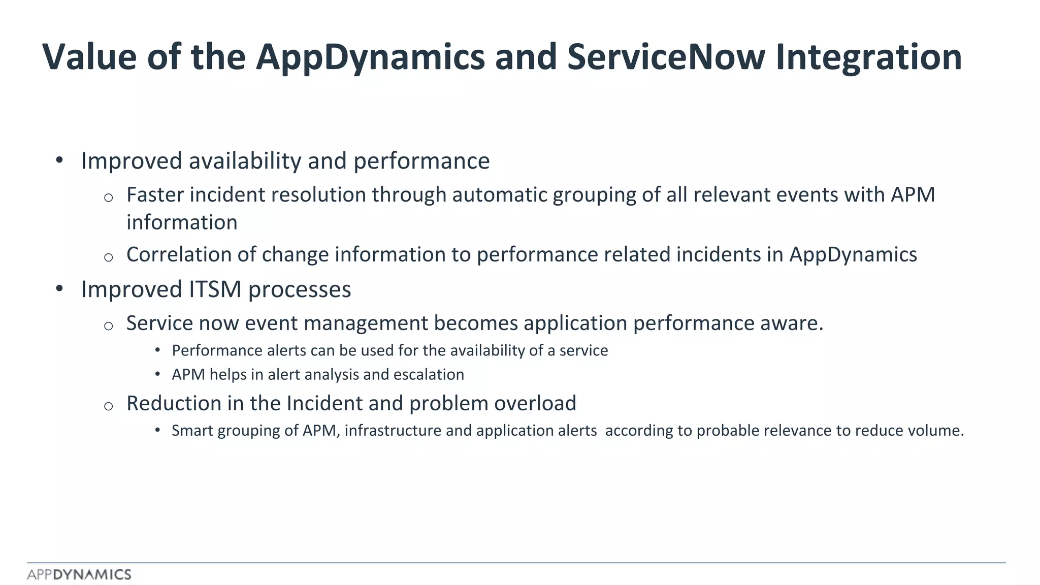 Value of the AppDynamics and ServiceNow Integration
• Improved availability and performance
o Faster incident resolution through automatic grouping of all relevant events with APM
information
o Correlation of change information to performance related incidents in AppDynamics
• Improved ITSM processes
o Service now event management becomes application performance aware.
• Performance alerts can be used for the availability of a service
• APM helps in alert analysis and escalation
o Reduction in the Incident and problem overload
• Smart grouping of APM, infrastructure and application alerts according to probable relevance to reduce volume.
 