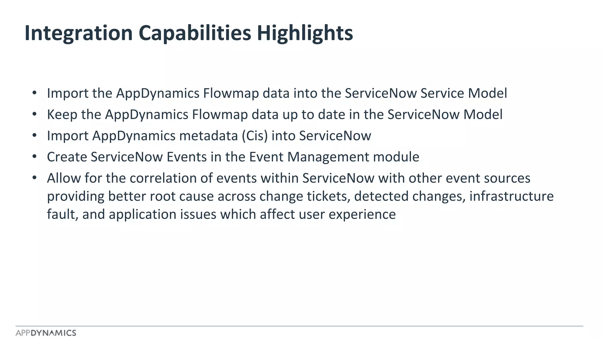 Integration Capabilities Highlights
• Import the AppDynamics Flowmap data into the ServiceNow Service Model
• Keep the AppDynamics Flowmap data up to date in the ServiceNow Model
• Import AppDynamics metadata (Cis) into ServiceNow
• Create ServiceNow Events in the Event Management module
• Allow for the correlation of events within ServiceNow with other event sources
providing better root cause across change tickets, detected changes, infrastructure
fault, and application issues which affect user experience
 