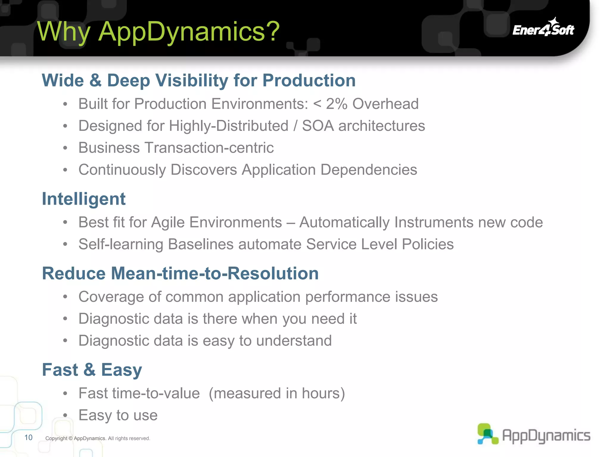 Why AppDynamics?
     Wide & Deep Visibility for Production
            •      Built for Production Environments: < 2% Overhead
            •      Designed for Highly-Distributed / SOA architectures
            •      Business Transaction-centric
            •      Continuously Discovers Application Dependencies
     Intelligent
            • Best fit for Agile Environments – Automatically Instruments new code
            • Self-learning Baselines automate Service Level Policies
     Reduce Mean-time-to-Resolution
            • Coverage of common application performance issues
            • Diagnostic data is there when you need it
            • Diagnostic data is easy to understand
     Fast & Easy
            • Fast time-to-value (measured in hours)
            • Easy to use
10   Copyright © AppDynamics. All rights reserved.
 