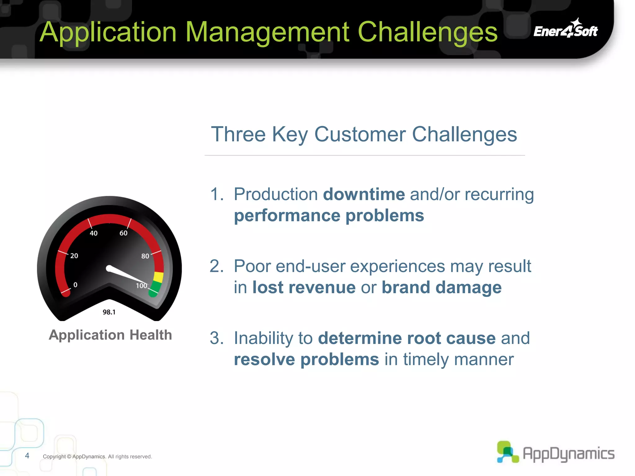 Application Management Challenges


                                                    Three Key Customer Challenges

                                                    1. Production downtime and/or recurring
                                                       performance problems

                                                    2. Poor end-user experiences may result
                                                       in lost revenue or brand damage

      Application Health                            3. Inability to determine root cause and
                                                       resolve problems in timely manner




4   Copyright © AppDynamics. All rights reserved.
 