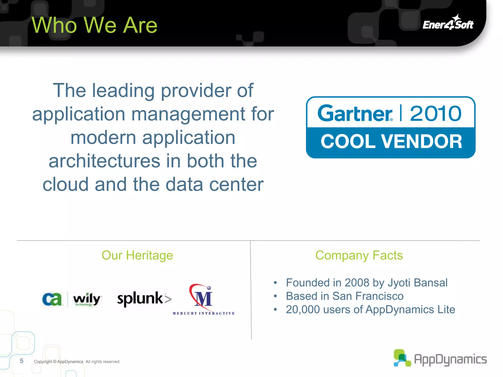 Who We Are

      The leading provider of
    application management for
        modern application
      architectures in both the
     cloud and the data center


                                       Our Heritage          Company Facts

                                                      • Founded in 2008 by Jyoti Bansal
                                                      • Based in San Francisco
                                                      • 20,000 users of AppDynamics Lite



5   Copyright © AppDynamics. All rights reserved.
 