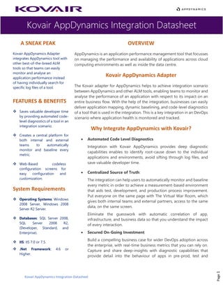 Kovair AppDynamics Integration Datasheet
Kovair AppDynamics Integration Datasheet
Page1
A SNEAK PEAK
Kovair AppDynamics Adapter
integrates AppDynamics tool with
other best-of-the-breed ALM
tools so that teams can easily
monitor and analyse an
application performance instead
of having individually search for
specific log files of a tool.
FEATURES & BENEFITS
❖ Saves valuable developer time
by providing automated code-
level diagnostics of a tool in an
integration scenario.
❖ Creates a central platform for
both internal and external
teams to automatically
monitor and baseline every
metric.
❖ Web-Based codeless
configuration screens for
easy configuration and
customization.
System Requirements
❖ Operating Systems: Windows
2008 Server, Windows 2008
Server R2 Server.
❖ Databases: SQL Server 2008,
SQL Server 2008 R2,
(Developer, Standard, and
Enterprise).
❖ IIS: IIS 7.0 or 7.5.
❖ .Net Framework: 4.6 or
Higher.
OVERVIEW
AppDynamics is an application performance management tool that focusses
on managing the performance and availability of applications across cloud
computing environments as well as inside the data centre.
Kovair AppDynamics Adapter
The Kovair adapter for AppDynamics helps to achieve integration scenario
between AppDynamics and other ALM tools, enabling teams to monitor and
analyse the performance of an application with respect to its impact on an
entire business flow. With the help of the integration, businesses can easily
deliver application mapping, dynamic baselining, and code-level diagnostics
of a tool that is used in the integration. This is a key integration in an DevOps
scenario where application health is monitored and tracked.
Why Integrate AppDynamics with Kovair?
• Automated Code Level Diagnostics
Integration with Kovair AppDynamics provides deep diagnostic
capabilities enables to identify root-cause down to the individual
applications and environments, avoid sifting through log files, and
save valuable developer time.
• Centralized Source of Truth:
The integration can help users to automatically monitor and baseline
every metric in order to achieve a measurement-based environment
that aids test, development, and production process improvement.
Put everyone on the same page with The Virtual War Room, which
gives both internal teams and external partners, access to the same
data, on the same screen.
Eliminate the guesswork with automatic correlation of app,
infrastructure, and business data so that you understand the impact
of every interaction.
• Secured On-Going Investment
Build a compelling business case for wider DevOps adoption across
the enterprise, with real-time business metrics that you can rely on.
Capture and share deep-insights with diagnostic capabilities that
provide detail into the behaviour of apps in pre-prod, test and
 