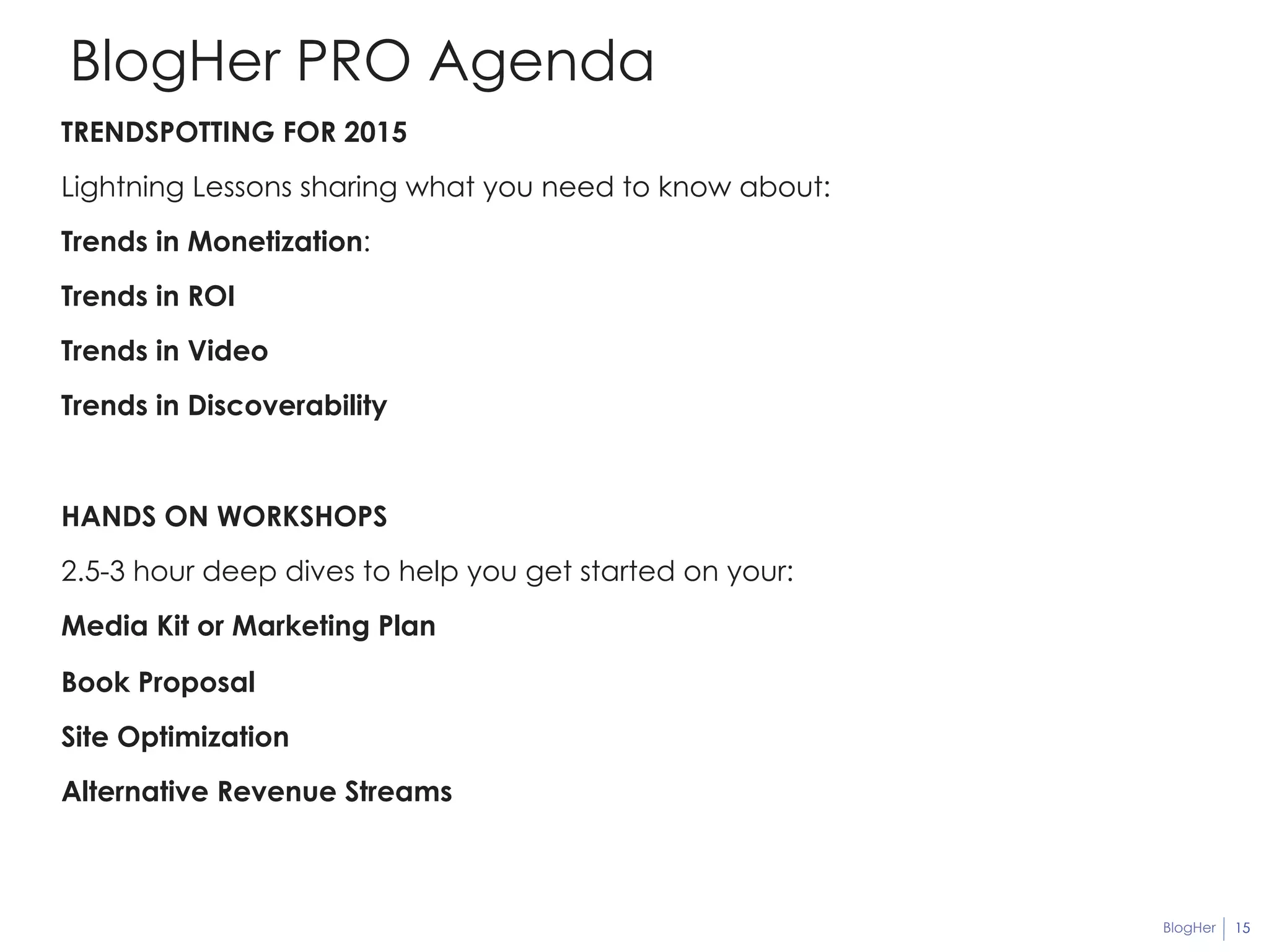 BlogHer 15 
BlogHer PRO Agenda 
TRENDSPOTTING FOR 2015 
Lightning Lessons sharing what you need to know about: 
Trends in Monetization: 
Trends in ROI 
Trends in Video 
Trends in Discoverability 
HANDS ON WORKSHOPS 
2.5-3 hour deep dives to help you get started on your: 
Media Kit or Marketing Plan 
Book Proposal 
Site Optimization 
Alternative Revenue Streams 
 
