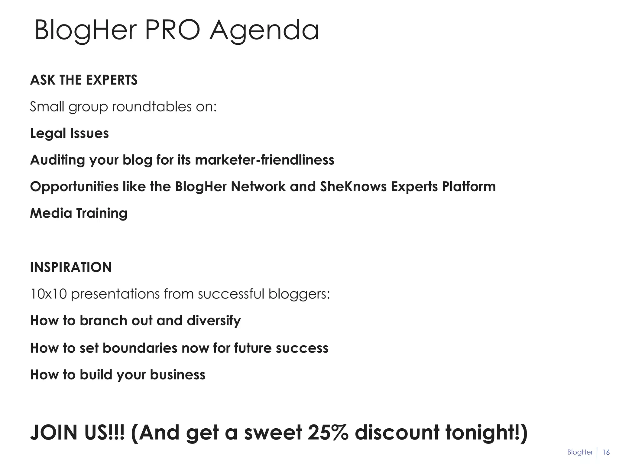 BlogHer 16 
BlogHer PRO Agenda 
ASK THE EXPERTS 
Small group roundtables on: 
Legal Issues 
Auditing your blog for its marketer-friendliness 
Opportunities like the BlogHer Network and SheKnows Experts Platform 
Media Training 
INSPIRATION 
10x10 presentations from successful bloggers: 
How to branch out and diversify 
How to set boundaries now for future success 
How to build your business 
JOIN US!!! (And get a sweet 25% discount tonight!) 
 
