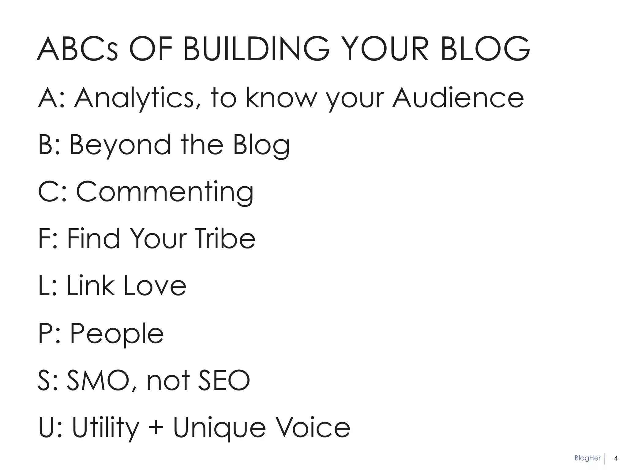 BlogHer 
ABCs OF BUILDING YOUR BLOG 
4 
A: Analytics, to know your Audience 
B: Beyond the Blog 
C: Commenting 
F: Find Your Tribe 
L: Link Love 
P: People 
S: SMO, not SEO 
U: Utility + Unique Voice 
 
