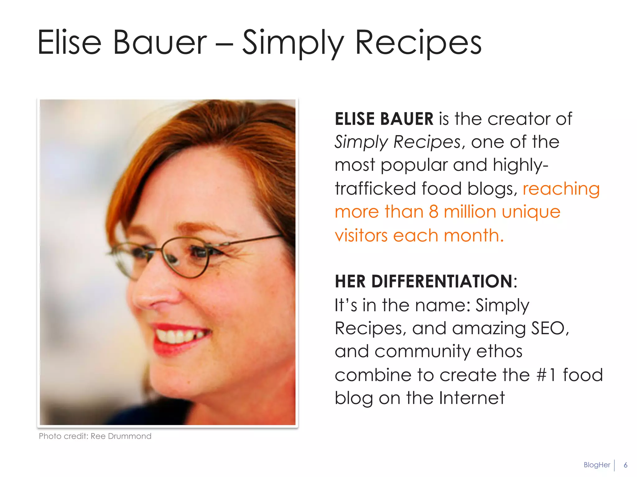 BlogHer 6 
Elise Bauer – Simply Recipes 
ELISE BAUER is the creator of 
Simply Recipes, one of the 
most popular and highly-trafficked 
food blogs, reaching 
more than 8 million unique 
visitors each month. 
HER DIFFERENTIATION: 
It’s in the name: Simply 
Recipes, and amazing SEO, 
and community ethos 
combine to create the #1 food 
blog on the Internet 
Photo credit: Ree Drummond 
 