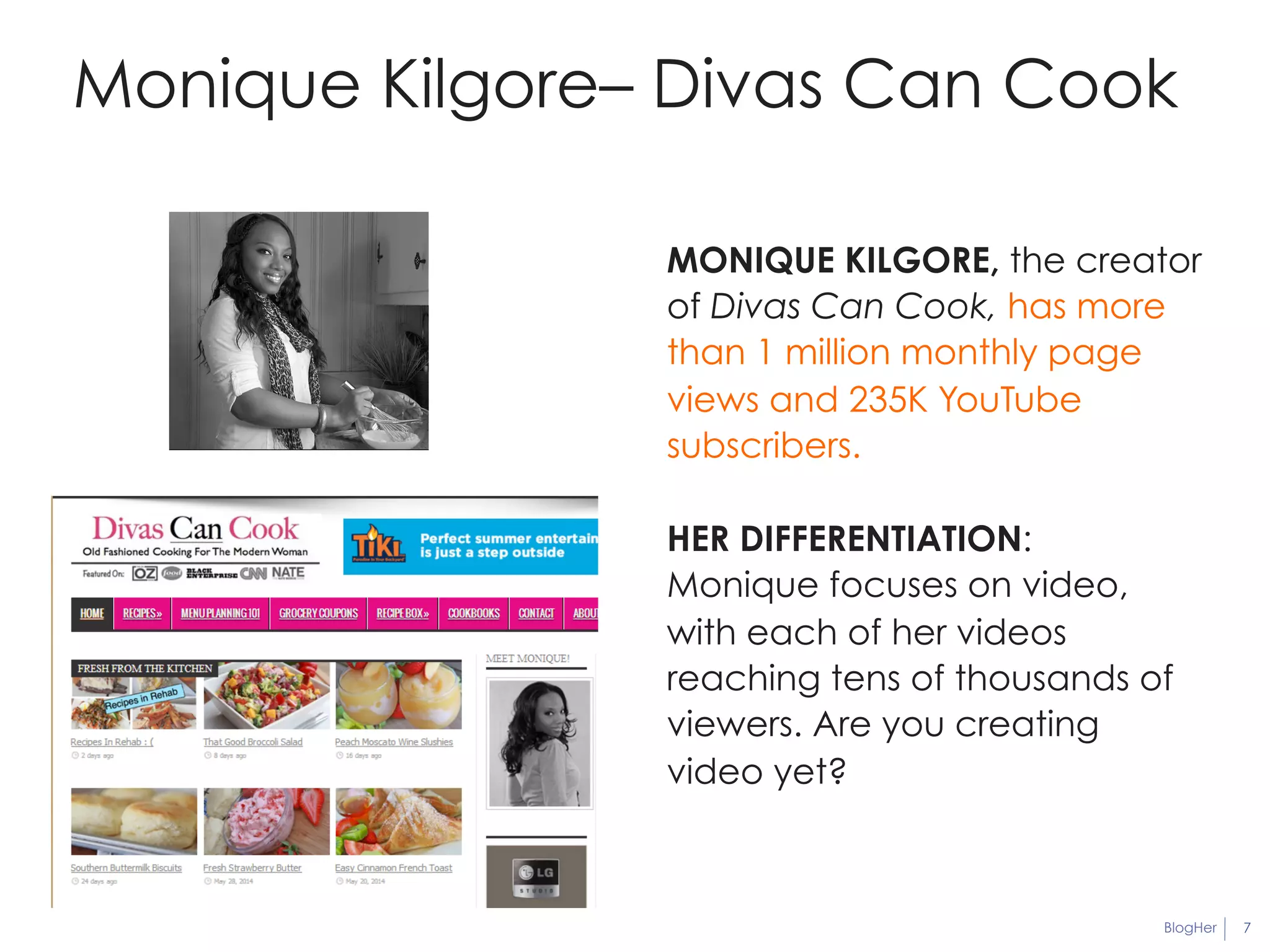 Monique Kilgore– Divas Can Cook 
MONIQUE KILGORE, the creator 
of Divas Can Cook, has more 
than 1 million monthly page 
views and 235K YouTube 
subscribers. 
HER DIFFERENTIATION: 
Monique focuses on video, 
with each of her videos 
reaching tens of thousands of 
viewers. Are you creating 
video yet? 
BlogHer 7 
 