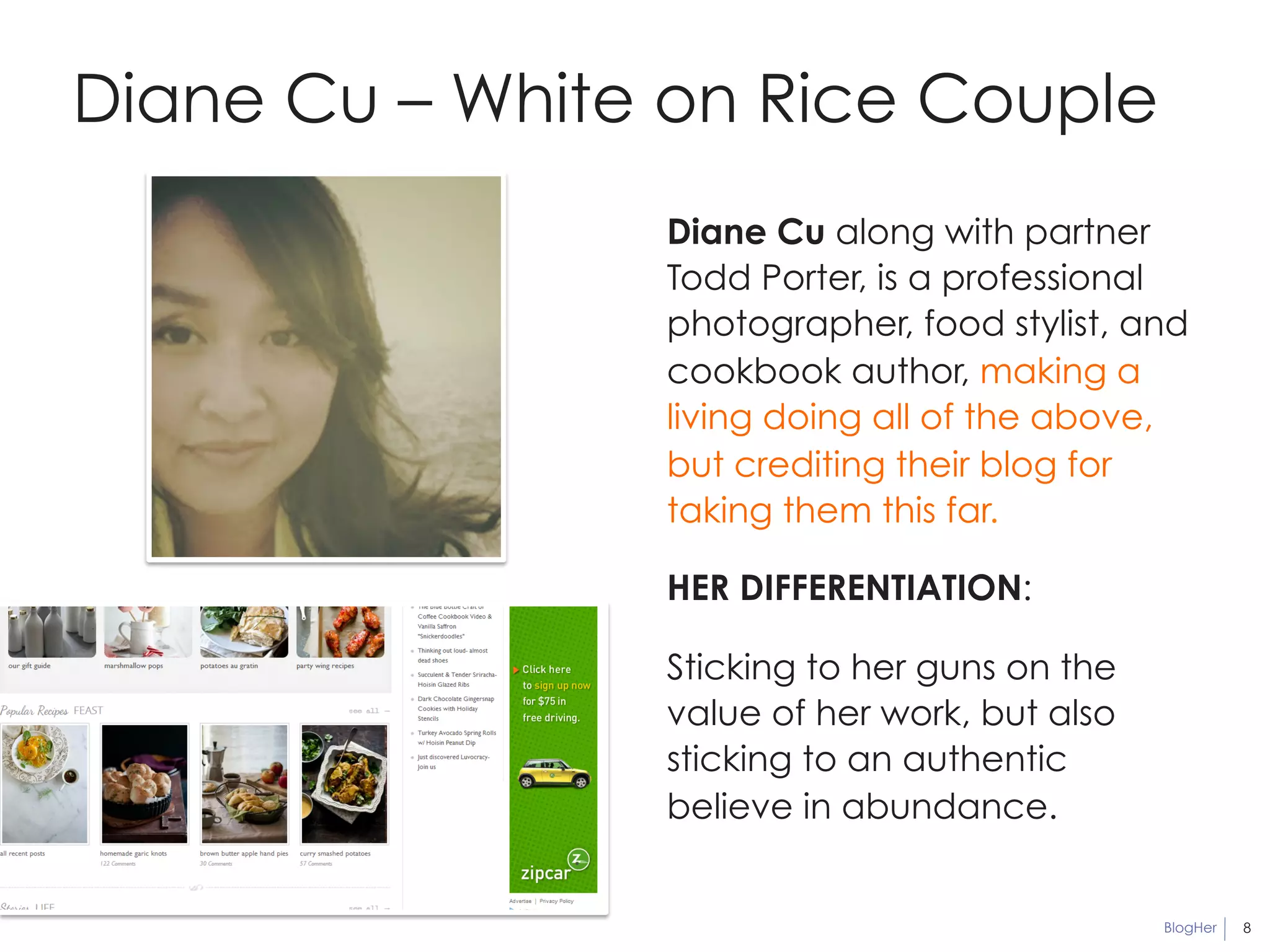 BlogHer 8 
Diane Cu – White on Rice Couple 
Diane Cu along with partner 
Todd Porter, is a professional 
photographer, food stylist, and 
cookbook author, making a 
living doing all of the above, 
but crediting their blog for 
taking them this far. 
HER DIFFERENTIATION: 
Sticking to her guns on the 
value of her work, but also 
sticking to an authentic 
believe in abundance. 
 