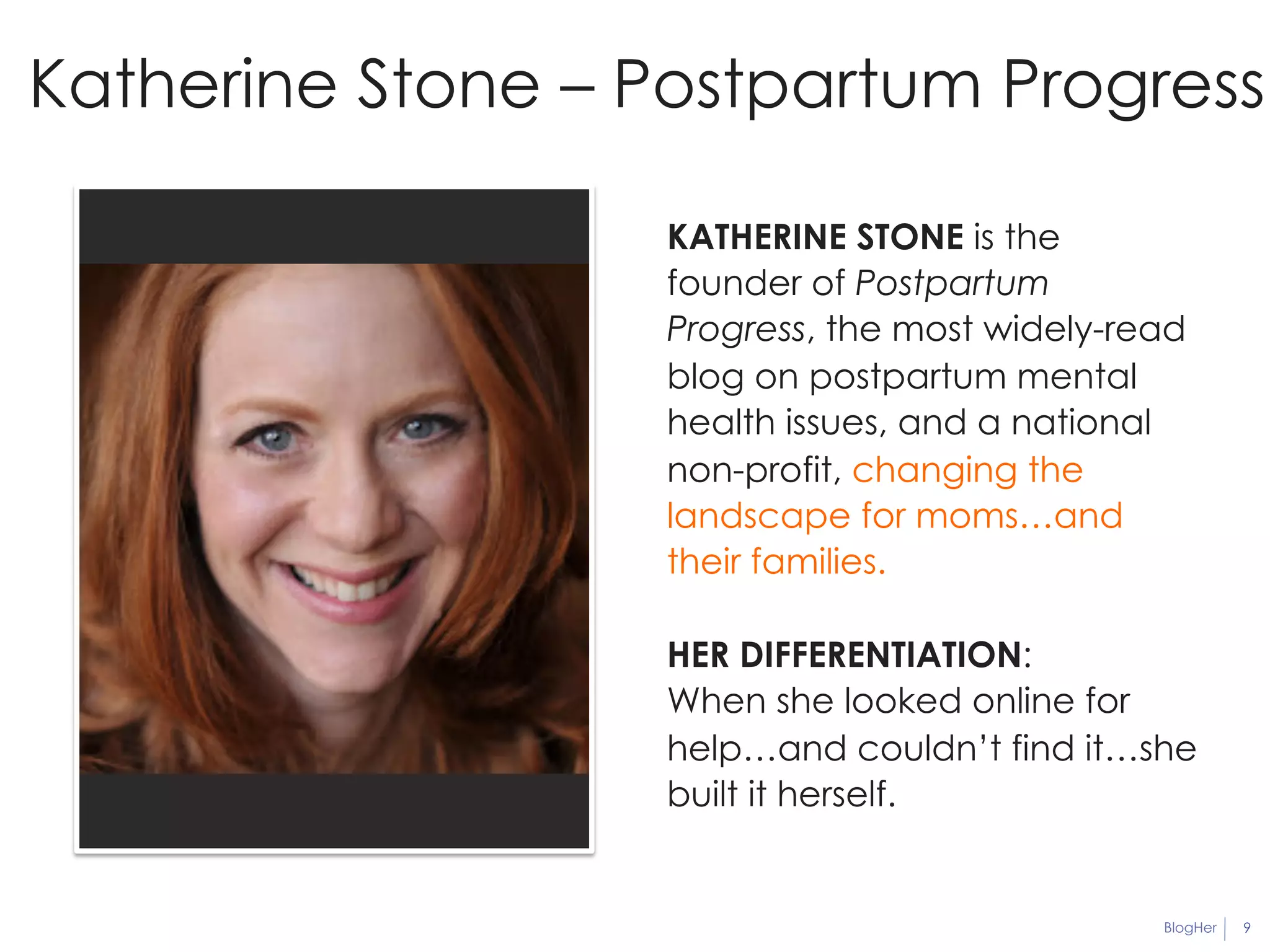 Katherine Stone – Postpartum Progress 
KATHERINE STONE is the 
founder of Postpartum 
Progress, the most widely-read 
blog on postpartum mental 
health issues, and a national 
non-profit, changing the 
landscape for moms…and 
their families. 
HER DIFFERENTIATION: 
When she looked online for 
help…and couldn’t find it…she 
built it herself. 
BlogHer 9 
 