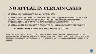1. NO APPEAL UNLESS PROVIDED BY LAW.[SECTION 372]
2. NO APPEAL IN PETTY CASES.[SECTION 376 + SECTION 31(3)] THE PRIVISIOTO SECTION 376
EXPLAIN THAT AN APPEAL MAY BE BROUGHT AGAINST THE ABOVEMENTIONED NON
APPELABLE SENTENCE IF ANY OTHE R PUNISHMENT IS COMBINED WITH IT.
3. NO APPEAL WHERE THE ACCUSED IS CONVICTED ON HIS PLEA OF GUILTY. [SECTION 375]
IN THIPPASWAMY V STATE OF KARNATAKA(1983)1 SCC 194
IT WOULD BE VIOLATIVE OF ART. 21 OF CONSTITUTION TO INDUCE OR LEAD AN ACCUSED TO PLEAD
GUILTY UNDER A PROMISE OR ASSURENCE THAT HE WOULD BE LET OFF LIGHTLY AND THEN IN APPEAL OR
REVISION, TO ENHANCE THE SENTENCE. IN THIS SITUATION SUCH PERSON CAN EXERCISE HIS RIGHT TO
APPEAL.
 