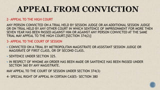 2- APPEAL TO THE HIGH COURT
ANY PERSON CONVICTED ON A TRIAL HELD BY SESSION JUDGE OR AN ADDITIONAL SESSION JUDGE
OR ON TRIAL HELD BY ANY OTHER COURT IN WHICH SENTENCE OF IMPRISONMENT FOR MORE THEN
SEVEN YEAR HAS BEEN PASSED AGAINST HIM OR AGAINST ANY PERSON CONVICTED AT THE SAME
TRIAL MAY APPEAL TO THE HIGH COURT.[SECTION 374(2)]
3- APPEAL TO THE COURT OF SESSION
 CONVICTED ON A TRIAL BY METROPOLITAN MAGISTRATE OR ASSISTANT SESSION JUDGE OR
MAGISRATE OF FIRST CLASS, OR OF SECOND CLASS.
 SENTENCE UNDER SECTION 325.
 IN RESPECT OF WHOME AN ORDER HAS BEEN MADE OR SANTENCE HAS BEEN PASSED UNDER
SECTION 360 BY ANY MAGISTRATE.
MAY APPEAL TO THE COURT OF SESSION UNDER SECTION 374(3)
4- SPECIAL RIGHT OF APPEAL IN CERTAIN CASES- SECTION 380
 