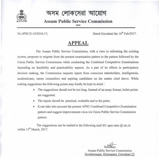 Assam Public Service Commission
****
No.4PSC/E-1 0120 16-17, Dated Guwahati the 16th
Feb/2017.
APPEAL
The Assam Public Service Commission, with a view to reforming the existing
system, proposes to migrate from the present examination pattern to the pattern followed by the
Union Public Service Commission while conducting the Combined Competitive Examinations
depending on feasibility and practicability aspects. As a part of its efforts in participatory
decision making, the Commission requests inputs from conscious stakeholders, intelligentsia,
academicians, career counsellors and aspiring candidates on the matter cited above. While
making suggestions the following points may kindly be kept in mind:
• The suggestions should not be too long. Instead of an essay format, bullet points
are suggested.
• The inputs should be practical, workable and to the point.
• It can take into account the present APSC Combined Competitive Examination
pattern and suggest improvements vis-a-vis Union Public Service Commission
pattern.
The suggestions can bemailedtothefollowingmaiIID:apsc-asm@nic.in
within 15th
,March, 2017.
.u-Sec~ary
Assam Public Service Commission.
Jawahamagar, Khanapara, Guwahati-22.
 