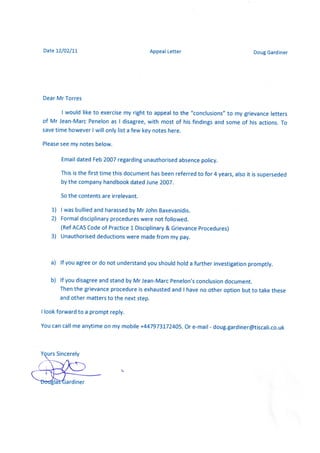 Date 12/02/11 Appeal Letter Doug Gardiner
Dear Mr Torres
I would like to exercise my right to appeal to the "conclusions" to my grievance letters
of Mr Jean-Marc Penelon as I disagree, with most of his findings and some of his actions. To
save time however I will only list afew key notes here.
Please see my notes below.
Email dated Feb 2007 regarding unauthorised absence policy.
This is the first time this document has been referred to for 4 years, also it is superseded
by the company handbook dated June 2007.
So the contents are irrelevant.
1) I wasbullied and harassedby Mr John Baxevanidis.
2) Formal disciplinary procedures were not followed.
(Ref ACAS Code of Practice 1 Disciplinary & Grievance Procedures)
3) Unauthorised deductions were made from my pay.
a) If you agree or do not understand you should hold a further investigation promptly.
b) If you disagree and stand by Mr Jean-MarcPenelon's conclusion document.
Then the grievance procedure is exhaustedand I have no other option but to take these
and other matters to the next step.
I look forward to a prompt reply.
You can call me anytime on my mobile +447973172405. Or e-mail - doug.gardiner@tiscali.co.uk
Yours Sincerely
ardiner
 