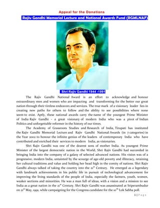 1 | P a g e
Appeal for the Donations
Rajiv Gandhi Memorial Lecture and National Awards Fund (RGMLNAF)
Shri Rajiv Gandhi 1944 -1991
The Rajiv Gandhi National Award is an effort to acknowledge and honour
extraordinary men and women who are impacting and transforming for the better our great
nation through their tireless endeavors and services. The true mark of a visionary leader lies in
creating new paths for others to follow and the ability to see possibilities where none
seem to exist. Aptly, these national awards carry the name of the youngest Prime Minister
of India Rajiv Gandhi - a great visionary of modern India who was a pivot of Indian
Politics and unforgettable reformer in the history of our times.
The Academy of Grassroots Studies and Research of India, Tirupati has instituted
the Rajiv Gandhi Memorial Lecture and Rajiv Gandhi National Awards (in 7 categories) in
the Year 2002 to honour the infinite genius of the leaders of contemporary India who have
contributed and enriched their services to modern India, as visionaries.
Shri Rajiv Gandhi was one of the dearest sons of mother India. As youngest Prime
Minister of the largest democratic nation in the World, Shri Rajiv Gandhi had succeeded in
bringing India into the company of a galaxy of selected advanced nations. His vision was of a
progressive, modern India, untainted by the scourge of age-old poverty and illiteracy, retaining
her cultural traditions and value and holding her head high in the comity of nations. Shri Rajiv
Gandhi always talked of taking the country into the 21st
Century. He emerged as a legendary
with landmark achievements in his public life in pursuit of technological advancement for
improving the living standards of the people of India, especially the farmers, youth, women,
weaker sections and minorities. He was a man full of ideas, with a vision and a mission to see
India as a great nation in the 21st
Century. Shri Rajiv Gandhi was assassinated at Sriperambudur
on 21st
May, 1991, while campaigning for the Congress candidate for the 10th
Lok Sabha poll.
 