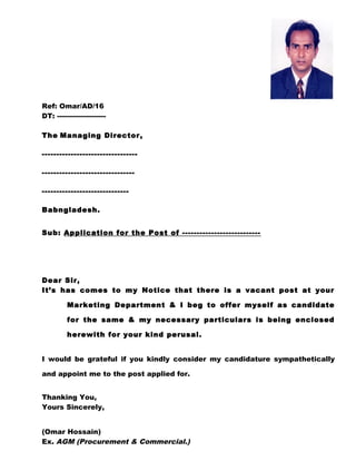 Ref: Omar/AD/16
DT: ---------------------
The Managing Director,
---------------------------------
--------------------------------
------------------------------
Babngladesh.
Sub: Application for the Post of ---------------------------
Dear Sir,
It’s has comes to my Notice that there is a vacant post at your
Marketing Department & I beg to offer myself as candidate
for the same & my necessary particulars is being enclosed
herewith for your kind perusal.
I would be grateful if you kindly consider my candidature sympathetically
and appoint me to the post applied for.
Thanking You,
Yours Sincerely,
(Omar Hossain)
Ex. AGM (Procurement & Commercial.)
 