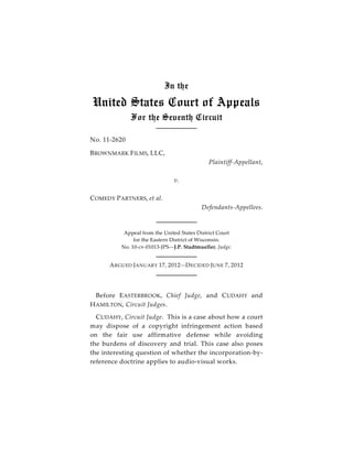 In the

United States Court of Appeals
              For the Seventh Circuit

No. 11-2620

B ROWNMARK F ILMS, LLC,
                                             Plaintiff-Appellant,

                               v.

C OMEDY P ARTNERS, et al.
                                          Defendants-Appellees.



           Appeal from the United States District Court
               for the Eastern District of Wisconsin.
          No. 10-cv-01013-JPS—J.P. Stadtmueller, Judge.


      A RGUED JANUARY 17, 2012 —D ECIDED JUNE 7, 2012




  Before E ASTERBROOK, Chief Judge, and C UDAHY and
H AMILTON, Circuit Judges.
  C UDAHY, Circuit Judge. This is a case about how a court
may dispose of a copyright infringement action based
on the fair use affirmative defense while avoiding
the burdens of discovery and trial. This case also poses
the interesting question of whether the incorporation-by-
reference doctrine applies to audio-visual works.
 